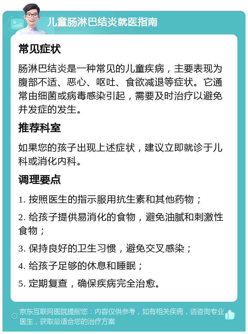 儿童肠淋巴结炎就医指南 常见症状 肠淋巴结炎是一种常见的儿童疾病，主要表现为腹部不适、恶心、呕吐、食欲减退等症状。它通常由细菌或病毒感染引起，需要及时治疗以避免并发症的发生。 推荐科室 如果您的孩子出现上述症状，建议立即就诊于儿科或消化内科。 调理要点 1. 按照医生的指示服用抗生素和其他药物； 2. 给孩子提供易消化的食物，避免油腻和刺激性食物； 3. 保持良好的卫生习惯，避免交叉感染； 4. 给孩子足够的休息和睡眠； 5. 定期复查，确保疾病完全治愈。