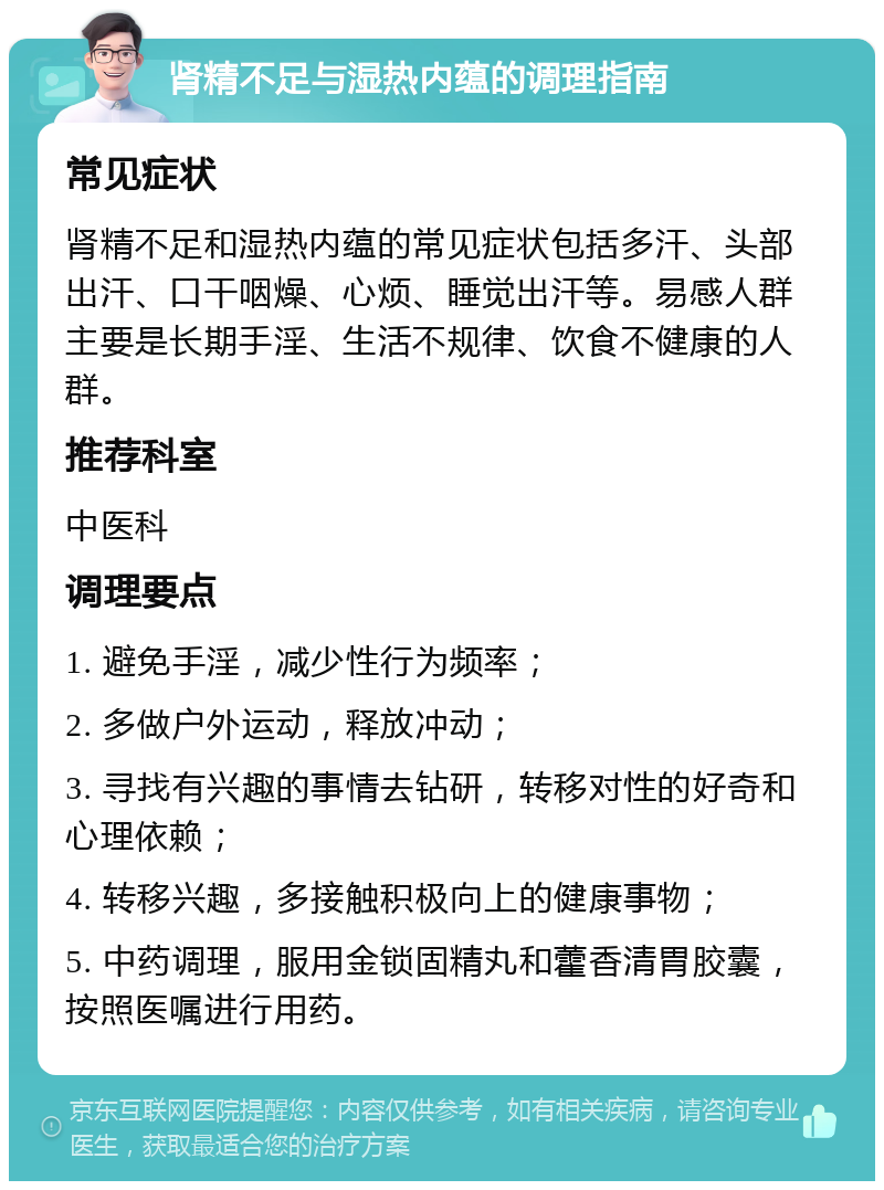 肾精不足与湿热内蕴的调理指南 常见症状 肾精不足和湿热内蕴的常见症状包括多汗、头部出汗、口干咽燥、心烦、睡觉出汗等。易感人群主要是长期手淫、生活不规律、饮食不健康的人群。 推荐科室 中医科 调理要点 1. 避免手淫，减少性行为频率； 2. 多做户外运动，释放冲动； 3. 寻找有兴趣的事情去钻研，转移对性的好奇和心理依赖； 4. 转移兴趣，多接触积极向上的健康事物； 5. 中药调理，服用金锁固精丸和藿香清胃胶囊，按照医嘱进行用药。