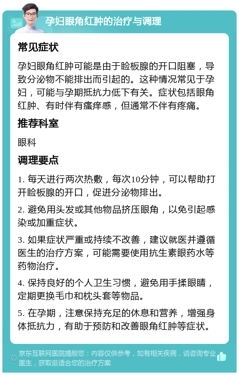 孕妇眼角红肿的治疗与调理 常见症状 孕妇眼角红肿可能是由于睑板腺的开口阻塞，导致分泌物不能排出而引起的。这种情况常见于孕妇，可能与孕期抵抗力低下有关。症状包括眼角红肿、有时伴有瘙痒感，但通常不伴有疼痛。 推荐科室 眼科 调理要点 1. 每天进行两次热敷，每次10分钟，可以帮助打开睑板腺的开口，促进分泌物排出。 2. 避免用头发或其他物品挤压眼角，以免引起感染或加重症状。 3. 如果症状严重或持续不改善，建议就医并遵循医生的治疗方案，可能需要使用抗生素眼药水等药物治疗。 4. 保持良好的个人卫生习惯，避免用手揉眼睛，定期更换毛巾和枕头套等物品。 5. 在孕期，注意保持充足的休息和营养，增强身体抵抗力，有助于预防和改善眼角红肿等症状。