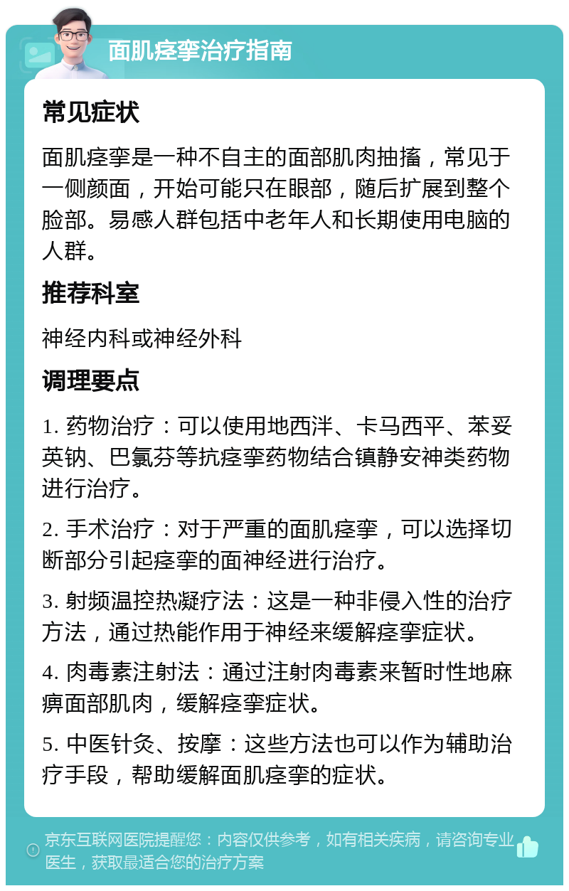 面肌痉挛治疗指南 常见症状 面肌痉挛是一种不自主的面部肌肉抽搐，常见于一侧颜面，开始可能只在眼部，随后扩展到整个脸部。易感人群包括中老年人和长期使用电脑的人群。 推荐科室 神经内科或神经外科 调理要点 1. 药物治疗：可以使用地西泮、卡马西平、苯妥英钠、巴氯芬等抗痉挛药物结合镇静安神类药物进行治疗。 2. 手术治疗：对于严重的面肌痉挛，可以选择切断部分引起痉挛的面神经进行治疗。 3. 射频温控热凝疗法：这是一种非侵入性的治疗方法，通过热能作用于神经来缓解痉挛症状。 4. 肉毒素注射法：通过注射肉毒素来暂时性地麻痹面部肌肉，缓解痉挛症状。 5. 中医针灸、按摩：这些方法也可以作为辅助治疗手段，帮助缓解面肌痉挛的症状。