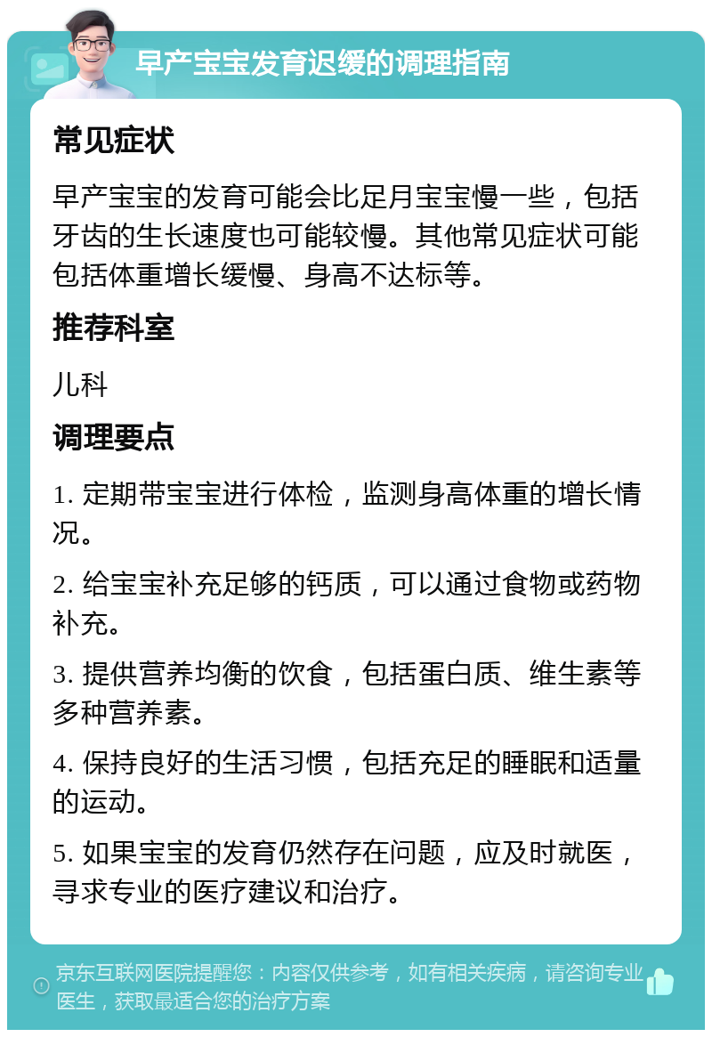 早产宝宝发育迟缓的调理指南 常见症状 早产宝宝的发育可能会比足月宝宝慢一些，包括牙齿的生长速度也可能较慢。其他常见症状可能包括体重增长缓慢、身高不达标等。 推荐科室 儿科 调理要点 1. 定期带宝宝进行体检，监测身高体重的增长情况。 2. 给宝宝补充足够的钙质，可以通过食物或药物补充。 3. 提供营养均衡的饮食，包括蛋白质、维生素等多种营养素。 4. 保持良好的生活习惯，包括充足的睡眠和适量的运动。 5. 如果宝宝的发育仍然存在问题，应及时就医，寻求专业的医疗建议和治疗。