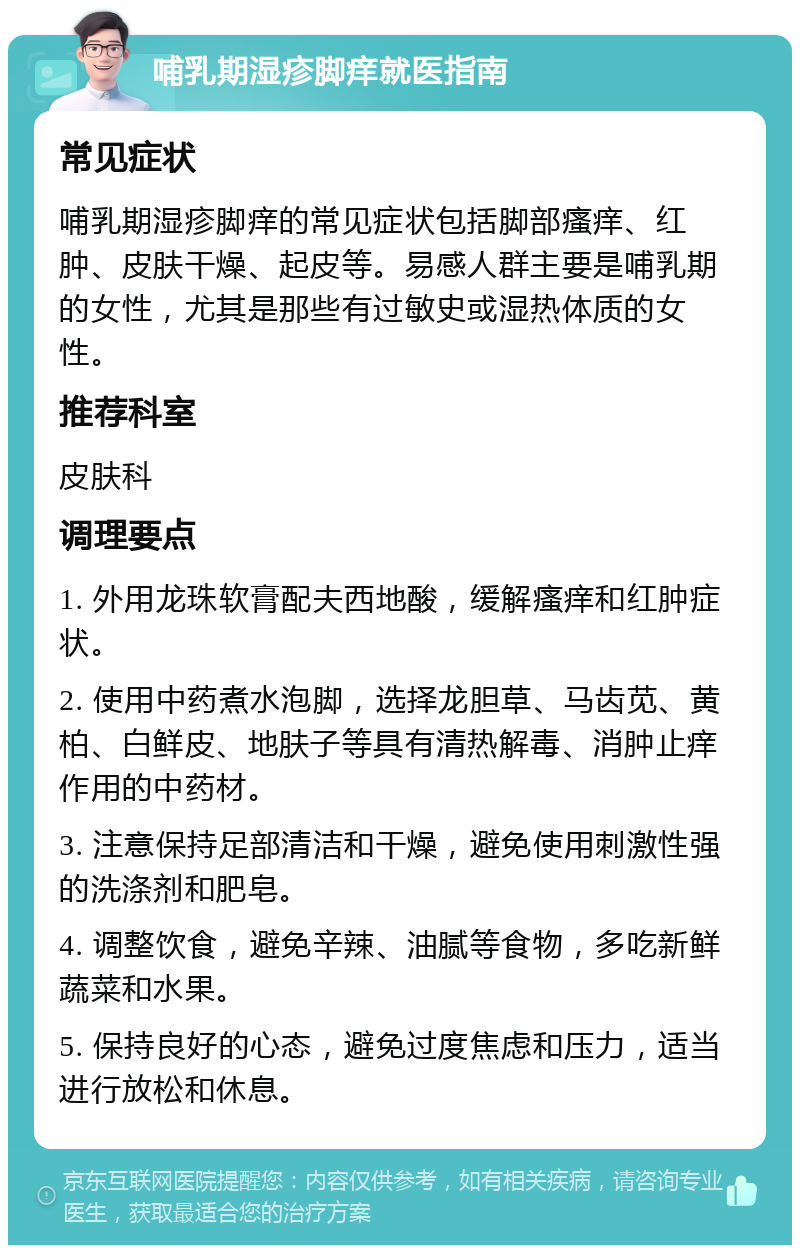 哺乳期湿疹脚痒就医指南 常见症状 哺乳期湿疹脚痒的常见症状包括脚部瘙痒、红肿、皮肤干燥、起皮等。易感人群主要是哺乳期的女性，尤其是那些有过敏史或湿热体质的女性。 推荐科室 皮肤科 调理要点 1. 外用龙珠软膏配夫西地酸，缓解瘙痒和红肿症状。 2. 使用中药煮水泡脚，选择龙胆草、马齿苋、黄柏、白鲜皮、地肤子等具有清热解毒、消肿止痒作用的中药材。 3. 注意保持足部清洁和干燥，避免使用刺激性强的洗涤剂和肥皂。 4. 调整饮食，避免辛辣、油腻等食物，多吃新鲜蔬菜和水果。 5. 保持良好的心态，避免过度焦虑和压力，适当进行放松和休息。