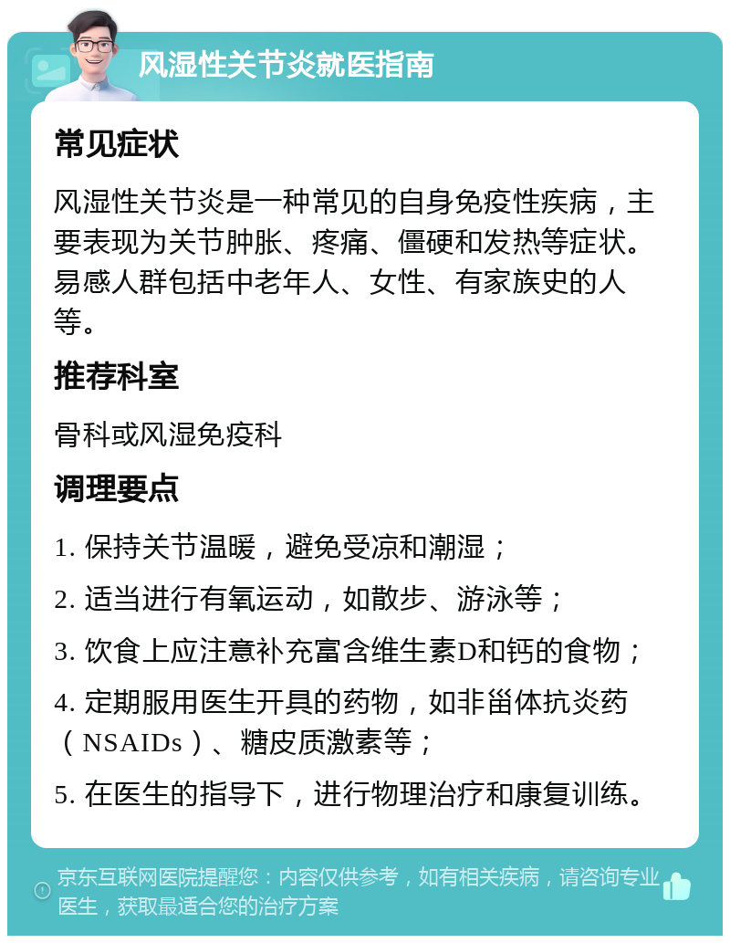 风湿性关节炎就医指南 常见症状 风湿性关节炎是一种常见的自身免疫性疾病，主要表现为关节肿胀、疼痛、僵硬和发热等症状。易感人群包括中老年人、女性、有家族史的人等。 推荐科室 骨科或风湿免疫科 调理要点 1. 保持关节温暖，避免受凉和潮湿； 2. 适当进行有氧运动，如散步、游泳等； 3. 饮食上应注意补充富含维生素D和钙的食物； 4. 定期服用医生开具的药物，如非甾体抗炎药（NSAIDs）、糖皮质激素等； 5. 在医生的指导下，进行物理治疗和康复训练。