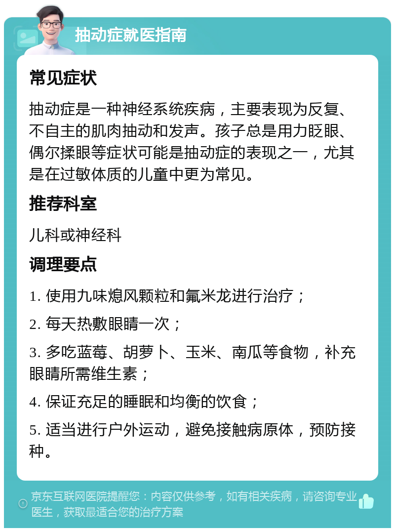 抽动症就医指南 常见症状 抽动症是一种神经系统疾病，主要表现为反复、不自主的肌肉抽动和发声。孩子总是用力眨眼、偶尔揉眼等症状可能是抽动症的表现之一，尤其是在过敏体质的儿童中更为常见。 推荐科室 儿科或神经科 调理要点 1. 使用九味熄风颗粒和氟米龙进行治疗； 2. 每天热敷眼睛一次； 3. 多吃蓝莓、胡萝卜、玉米、南瓜等食物，补充眼睛所需维生素； 4. 保证充足的睡眠和均衡的饮食； 5. 适当进行户外运动，避免接触病原体，预防接种。