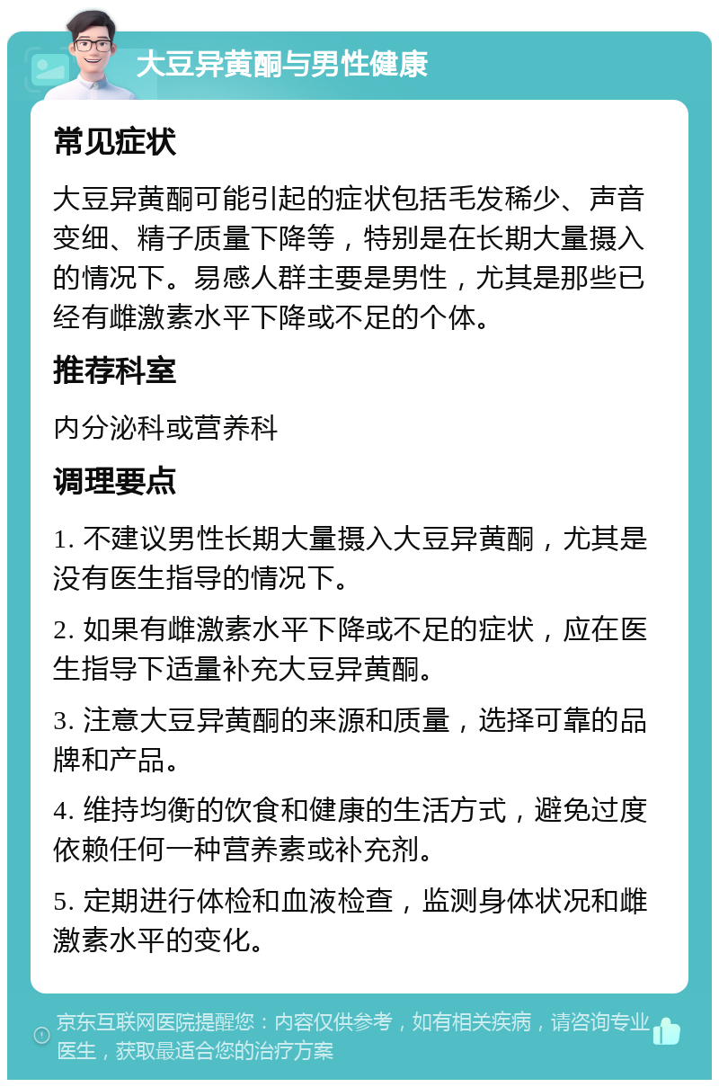 大豆异黄酮与男性健康 常见症状 大豆异黄酮可能引起的症状包括毛发稀少、声音变细、精子质量下降等，特别是在长期大量摄入的情况下。易感人群主要是男性，尤其是那些已经有雌激素水平下降或不足的个体。 推荐科室 内分泌科或营养科 调理要点 1. 不建议男性长期大量摄入大豆异黄酮，尤其是没有医生指导的情况下。 2. 如果有雌激素水平下降或不足的症状，应在医生指导下适量补充大豆异黄酮。 3. 注意大豆异黄酮的来源和质量，选择可靠的品牌和产品。 4. 维持均衡的饮食和健康的生活方式，避免过度依赖任何一种营养素或补充剂。 5. 定期进行体检和血液检查，监测身体状况和雌激素水平的变化。