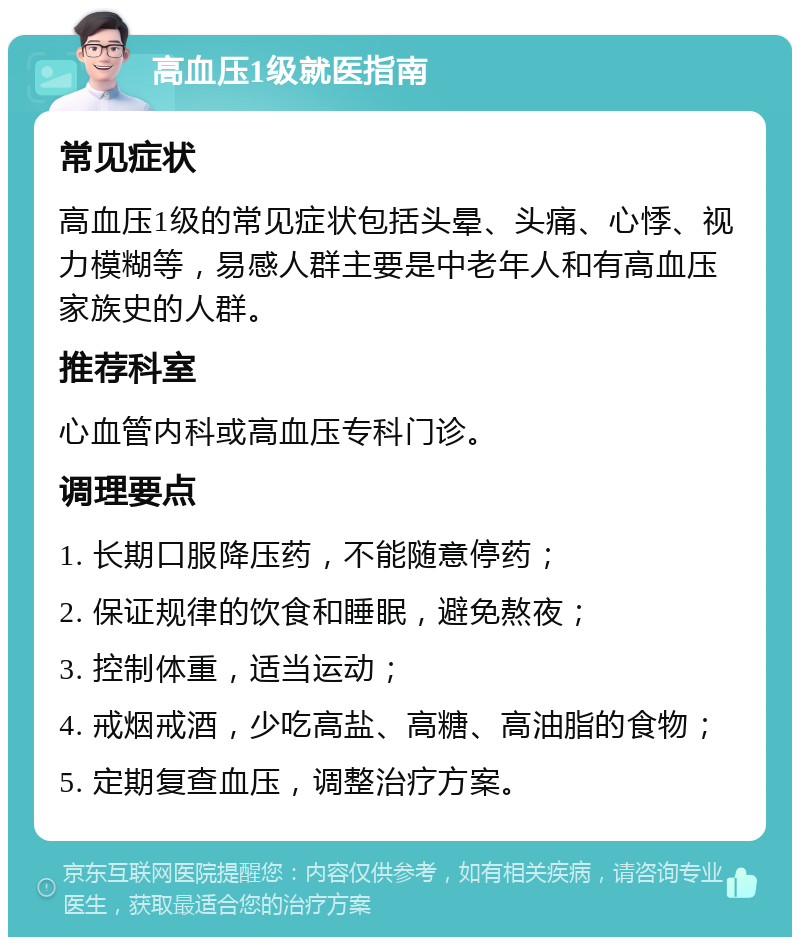 高血压1级就医指南 常见症状 高血压1级的常见症状包括头晕、头痛、心悸、视力模糊等，易感人群主要是中老年人和有高血压家族史的人群。 推荐科室 心血管内科或高血压专科门诊。 调理要点 1. 长期口服降压药，不能随意停药； 2. 保证规律的饮食和睡眠，避免熬夜； 3. 控制体重，适当运动； 4. 戒烟戒酒，少吃高盐、高糖、高油脂的食物； 5. 定期复查血压，调整治疗方案。