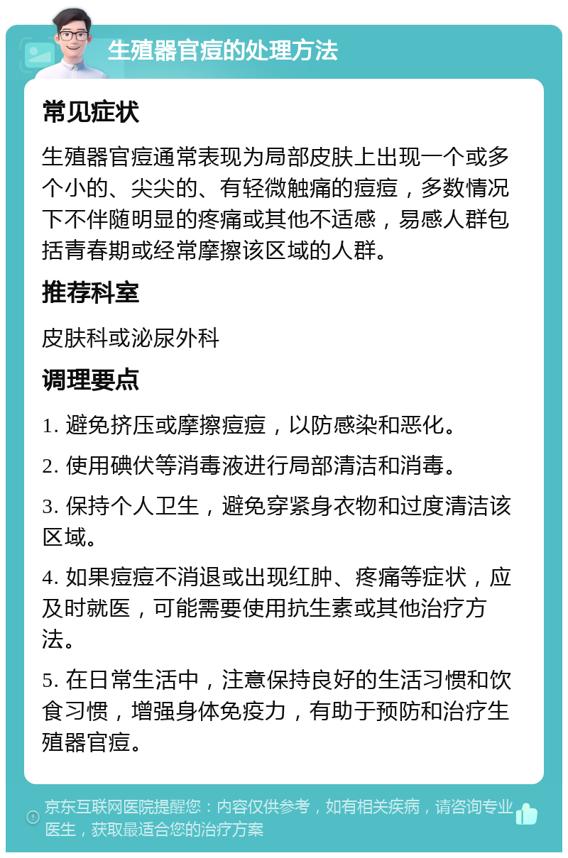 生殖器官痘的处理方法 常见症状 生殖器官痘通常表现为局部皮肤上出现一个或多个小的、尖尖的、有轻微触痛的痘痘，多数情况下不伴随明显的疼痛或其他不适感，易感人群包括青春期或经常摩擦该区域的人群。 推荐科室 皮肤科或泌尿外科 调理要点 1. 避免挤压或摩擦痘痘，以防感染和恶化。 2. 使用碘伏等消毒液进行局部清洁和消毒。 3. 保持个人卫生，避免穿紧身衣物和过度清洁该区域。 4. 如果痘痘不消退或出现红肿、疼痛等症状，应及时就医，可能需要使用抗生素或其他治疗方法。 5. 在日常生活中，注意保持良好的生活习惯和饮食习惯，增强身体免疫力，有助于预防和治疗生殖器官痘。