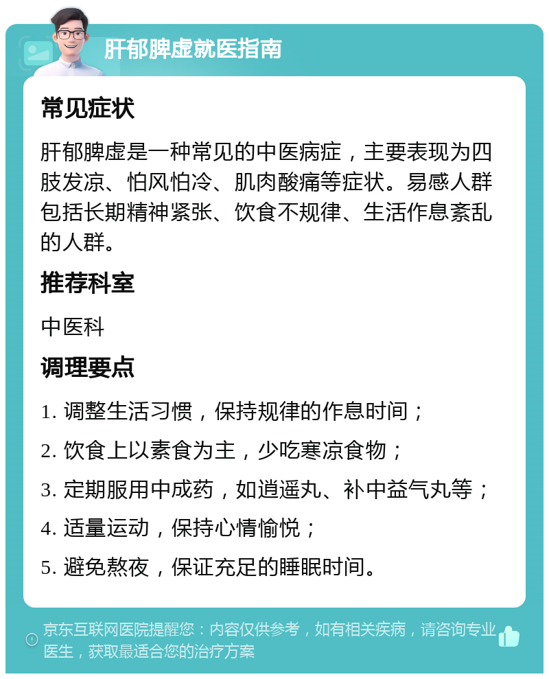 肝郁脾虚就医指南 常见症状 肝郁脾虚是一种常见的中医病症，主要表现为四肢发凉、怕风怕冷、肌肉酸痛等症状。易感人群包括长期精神紧张、饮食不规律、生活作息紊乱的人群。 推荐科室 中医科 调理要点 1. 调整生活习惯，保持规律的作息时间； 2. 饮食上以素食为主，少吃寒凉食物； 3. 定期服用中成药，如逍遥丸、补中益气丸等； 4. 适量运动，保持心情愉悦； 5. 避免熬夜，保证充足的睡眠时间。