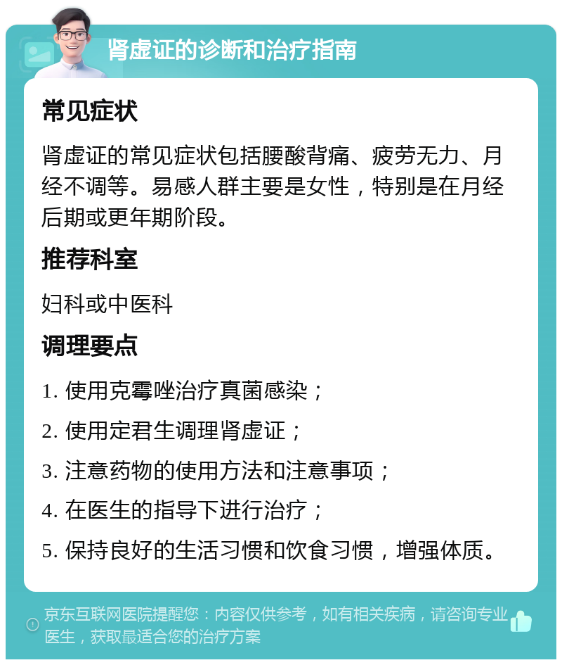 肾虚证的诊断和治疗指南 常见症状 肾虚证的常见症状包括腰酸背痛、疲劳无力、月经不调等。易感人群主要是女性，特别是在月经后期或更年期阶段。 推荐科室 妇科或中医科 调理要点 1. 使用克霉唑治疗真菌感染； 2. 使用定君生调理肾虚证； 3. 注意药物的使用方法和注意事项； 4. 在医生的指导下进行治疗； 5. 保持良好的生活习惯和饮食习惯，增强体质。