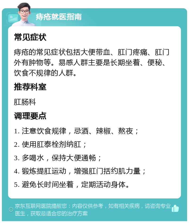 痔疮就医指南 常见症状 痔疮的常见症状包括大便带血、肛门疼痛、肛门外有肿物等。易感人群主要是长期坐着、便秘、饮食不规律的人群。 推荐科室 肛肠科 调理要点 1. 注意饮食规律，忌酒、辣椒、熬夜； 2. 使用肛泰栓剂纳肛； 3. 多喝水，保持大便通畅； 4. 锻炼提肛运动，增强肛门括约肌力量； 5. 避免长时间坐着，定期活动身体。