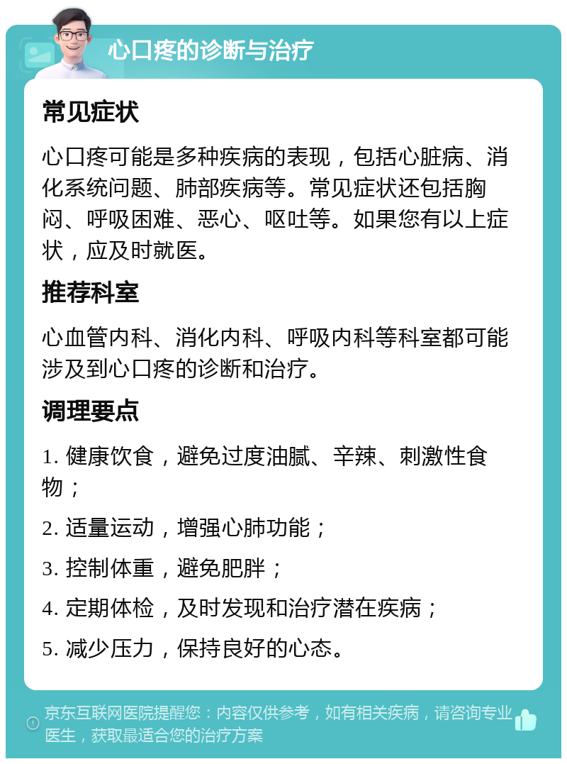 心口疼的诊断与治疗 常见症状 心口疼可能是多种疾病的表现，包括心脏病、消化系统问题、肺部疾病等。常见症状还包括胸闷、呼吸困难、恶心、呕吐等。如果您有以上症状，应及时就医。 推荐科室 心血管内科、消化内科、呼吸内科等科室都可能涉及到心口疼的诊断和治疗。 调理要点 1. 健康饮食，避免过度油腻、辛辣、刺激性食物； 2. 适量运动，增强心肺功能； 3. 控制体重，避免肥胖； 4. 定期体检，及时发现和治疗潜在疾病； 5. 减少压力，保持良好的心态。