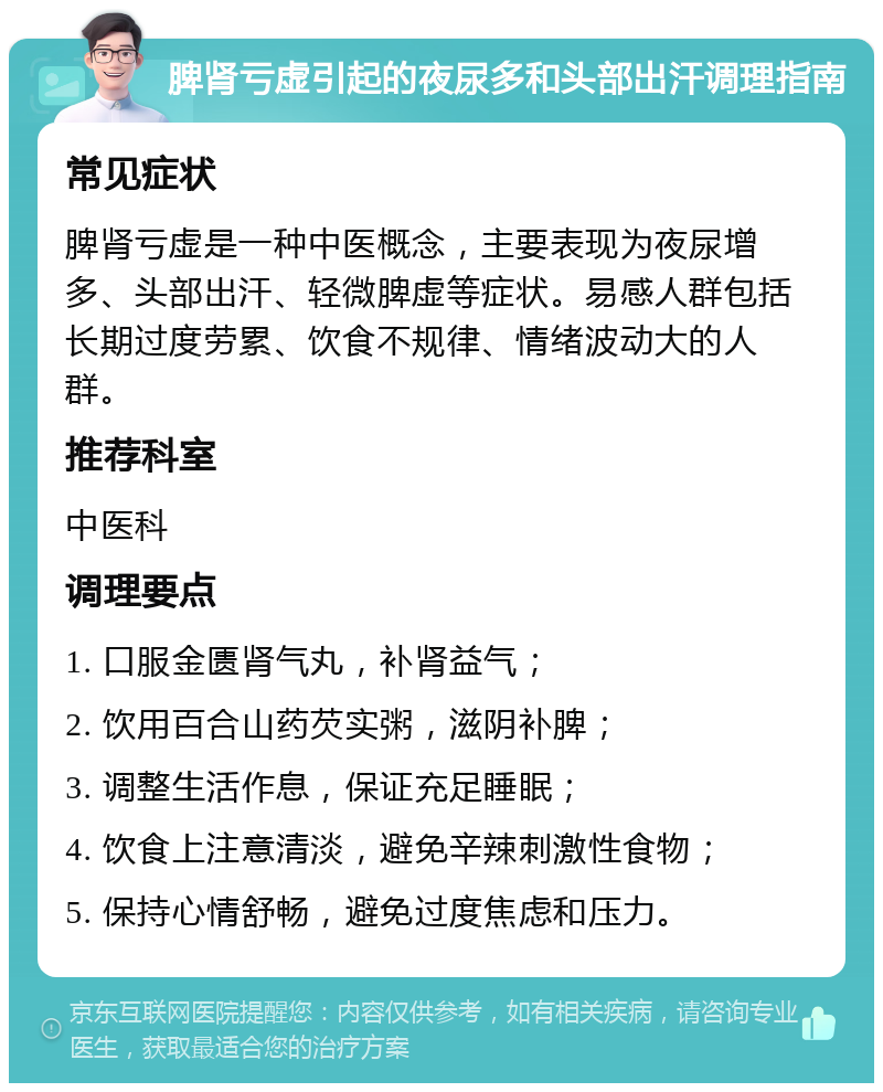 脾肾亏虚引起的夜尿多和头部出汗调理指南 常见症状 脾肾亏虚是一种中医概念，主要表现为夜尿增多、头部出汗、轻微脾虚等症状。易感人群包括长期过度劳累、饮食不规律、情绪波动大的人群。 推荐科室 中医科 调理要点 1. 口服金匮肾气丸，补肾益气； 2. 饮用百合山药芡实粥，滋阴补脾； 3. 调整生活作息，保证充足睡眠； 4. 饮食上注意清淡，避免辛辣刺激性食物； 5. 保持心情舒畅，避免过度焦虑和压力。