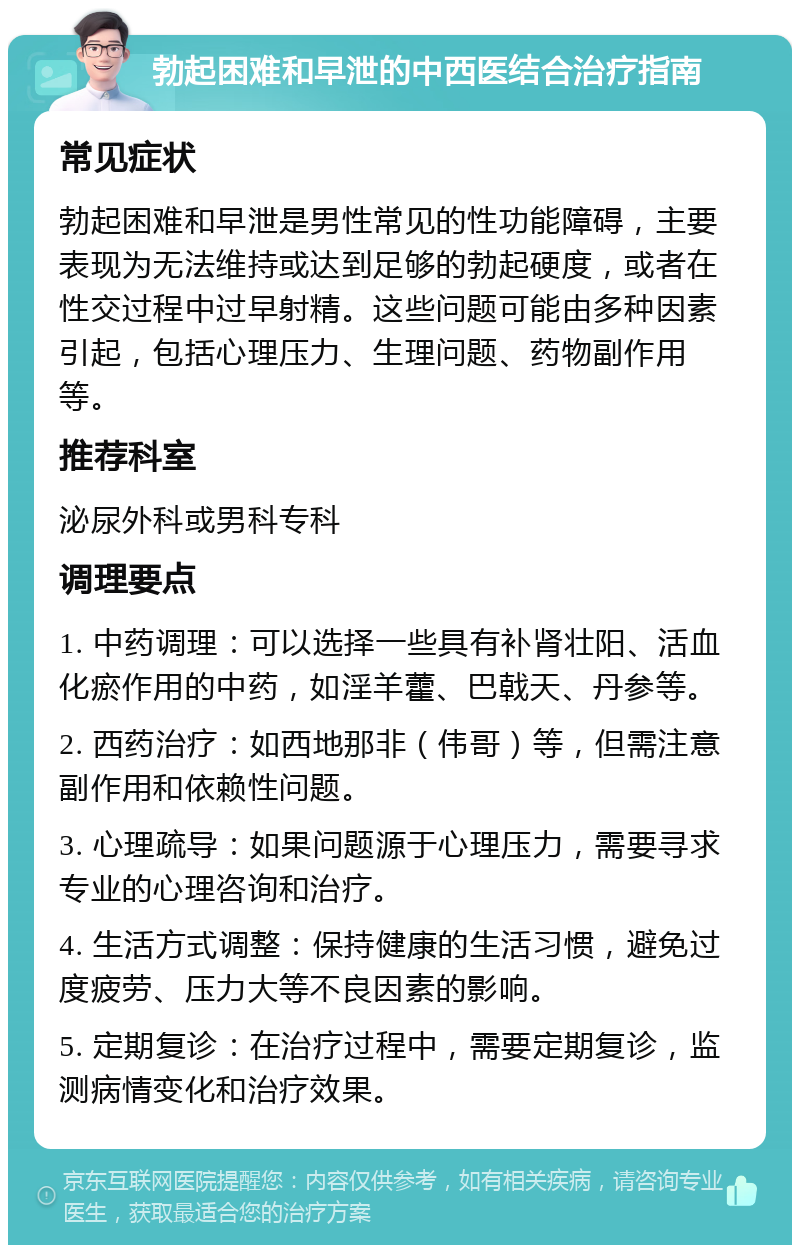 勃起困难和早泄的中西医结合治疗指南 常见症状 勃起困难和早泄是男性常见的性功能障碍，主要表现为无法维持或达到足够的勃起硬度，或者在性交过程中过早射精。这些问题可能由多种因素引起，包括心理压力、生理问题、药物副作用等。 推荐科室 泌尿外科或男科专科 调理要点 1. 中药调理：可以选择一些具有补肾壮阳、活血化瘀作用的中药，如淫羊藿、巴戟天、丹参等。 2. 西药治疗：如西地那非（伟哥）等，但需注意副作用和依赖性问题。 3. 心理疏导：如果问题源于心理压力，需要寻求专业的心理咨询和治疗。 4. 生活方式调整：保持健康的生活习惯，避免过度疲劳、压力大等不良因素的影响。 5. 定期复诊：在治疗过程中，需要定期复诊，监测病情变化和治疗效果。