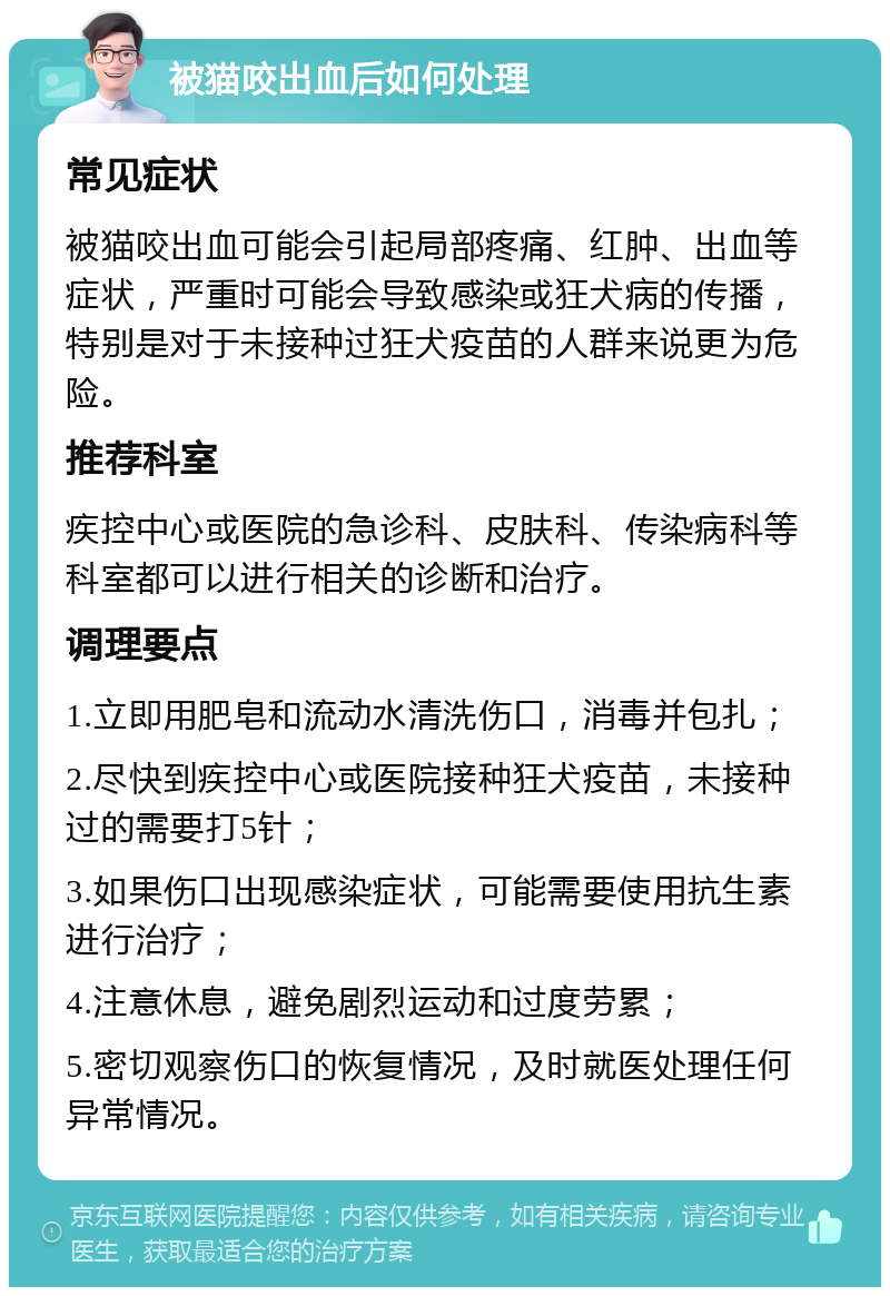 被猫咬出血后如何处理 常见症状 被猫咬出血可能会引起局部疼痛、红肿、出血等症状，严重时可能会导致感染或狂犬病的传播，特别是对于未接种过狂犬疫苗的人群来说更为危险。 推荐科室 疾控中心或医院的急诊科、皮肤科、传染病科等科室都可以进行相关的诊断和治疗。 调理要点 1.立即用肥皂和流动水清洗伤口，消毒并包扎； 2.尽快到疾控中心或医院接种狂犬疫苗，未接种过的需要打5针； 3.如果伤口出现感染症状，可能需要使用抗生素进行治疗； 4.注意休息，避免剧烈运动和过度劳累； 5.密切观察伤口的恢复情况，及时就医处理任何异常情况。