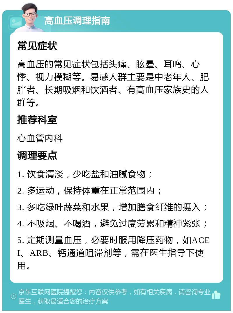 高血压调理指南 常见症状 高血压的常见症状包括头痛、眩晕、耳鸣、心悸、视力模糊等。易感人群主要是中老年人、肥胖者、长期吸烟和饮酒者、有高血压家族史的人群等。 推荐科室 心血管内科 调理要点 1. 饮食清淡，少吃盐和油腻食物； 2. 多运动，保持体重在正常范围内； 3. 多吃绿叶蔬菜和水果，增加膳食纤维的摄入； 4. 不吸烟、不喝酒，避免过度劳累和精神紧张； 5. 定期测量血压，必要时服用降压药物，如ACEI、ARB、钙通道阻滞剂等，需在医生指导下使用。