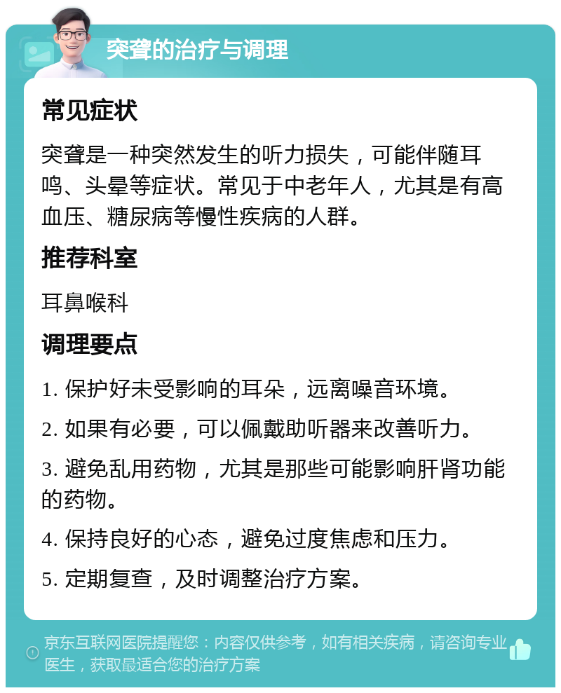 突聋的治疗与调理 常见症状 突聋是一种突然发生的听力损失，可能伴随耳鸣、头晕等症状。常见于中老年人，尤其是有高血压、糖尿病等慢性疾病的人群。 推荐科室 耳鼻喉科 调理要点 1. 保护好未受影响的耳朵，远离噪音环境。 2. 如果有必要，可以佩戴助听器来改善听力。 3. 避免乱用药物，尤其是那些可能影响肝肾功能的药物。 4. 保持良好的心态，避免过度焦虑和压力。 5. 定期复查，及时调整治疗方案。