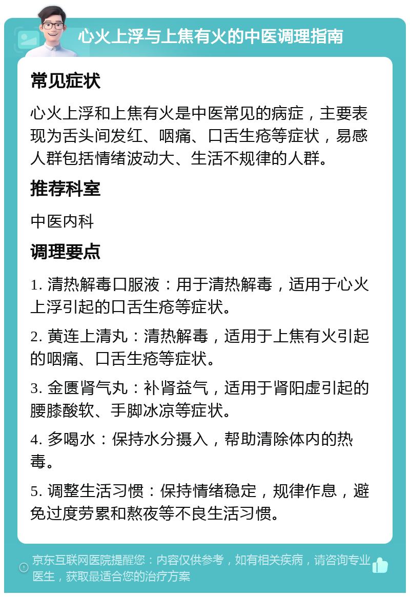 心火上浮与上焦有火的中医调理指南 常见症状 心火上浮和上焦有火是中医常见的病症，主要表现为舌头间发红、咽痛、口舌生疮等症状，易感人群包括情绪波动大、生活不规律的人群。 推荐科室 中医内科 调理要点 1. 清热解毒口服液：用于清热解毒，适用于心火上浮引起的口舌生疮等症状。 2. 黄连上清丸：清热解毒，适用于上焦有火引起的咽痛、口舌生疮等症状。 3. 金匮肾气丸：补肾益气，适用于肾阳虚引起的腰膝酸软、手脚冰凉等症状。 4. 多喝水：保持水分摄入，帮助清除体内的热毒。 5. 调整生活习惯：保持情绪稳定，规律作息，避免过度劳累和熬夜等不良生活习惯。