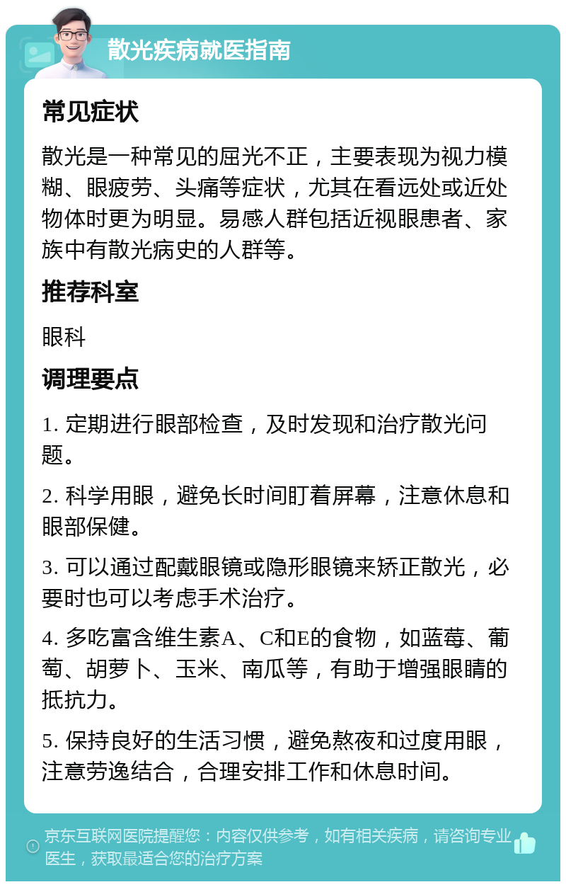 散光疾病就医指南 常见症状 散光是一种常见的屈光不正，主要表现为视力模糊、眼疲劳、头痛等症状，尤其在看远处或近处物体时更为明显。易感人群包括近视眼患者、家族中有散光病史的人群等。 推荐科室 眼科 调理要点 1. 定期进行眼部检查，及时发现和治疗散光问题。 2. 科学用眼，避免长时间盯着屏幕，注意休息和眼部保健。 3. 可以通过配戴眼镜或隐形眼镜来矫正散光，必要时也可以考虑手术治疗。 4. 多吃富含维生素A、C和E的食物，如蓝莓、葡萄、胡萝卜、玉米、南瓜等，有助于增强眼睛的抵抗力。 5. 保持良好的生活习惯，避免熬夜和过度用眼，注意劳逸结合，合理安排工作和休息时间。