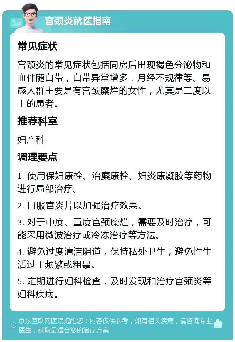 宫颈炎就医指南 常见症状 宫颈炎的常见症状包括同房后出现褐色分泌物和血伴随白带，白带异常增多，月经不规律等。易感人群主要是有宫颈糜烂的女性，尤其是二度以上的患者。 推荐科室 妇产科 调理要点 1. 使用保妇康栓、治糜康栓、妇炎康凝胶等药物进行局部治疗。 2. 口服宫炎片以加强治疗效果。 3. 对于中度、重度宫颈糜烂，需要及时治疗，可能采用微波治疗或冷冻治疗等方法。 4. 避免过度清洁阴道，保持私处卫生，避免性生活过于频繁或粗暴。 5. 定期进行妇科检查，及时发现和治疗宫颈炎等妇科疾病。