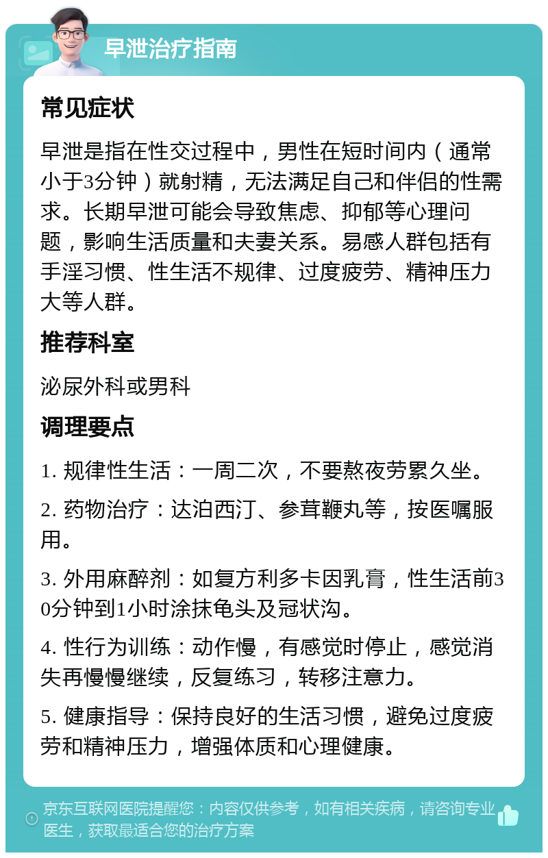 早泄治疗指南 常见症状 早泄是指在性交过程中，男性在短时间内（通常小于3分钟）就射精，无法满足自己和伴侣的性需求。长期早泄可能会导致焦虑、抑郁等心理问题，影响生活质量和夫妻关系。易感人群包括有手淫习惯、性生活不规律、过度疲劳、精神压力大等人群。 推荐科室 泌尿外科或男科 调理要点 1. 规律性生活：一周二次，不要熬夜劳累久坐。 2. 药物治疗：达泊西汀、参茸鞭丸等，按医嘱服用。 3. 外用麻醉剂：如复方利多卡因乳膏，性生活前30分钟到1小时涂抹龟头及冠状沟。 4. 性行为训练：动作慢，有感觉时停止，感觉消失再慢慢继续，反复练习，转移注意力。 5. 健康指导：保持良好的生活习惯，避免过度疲劳和精神压力，增强体质和心理健康。