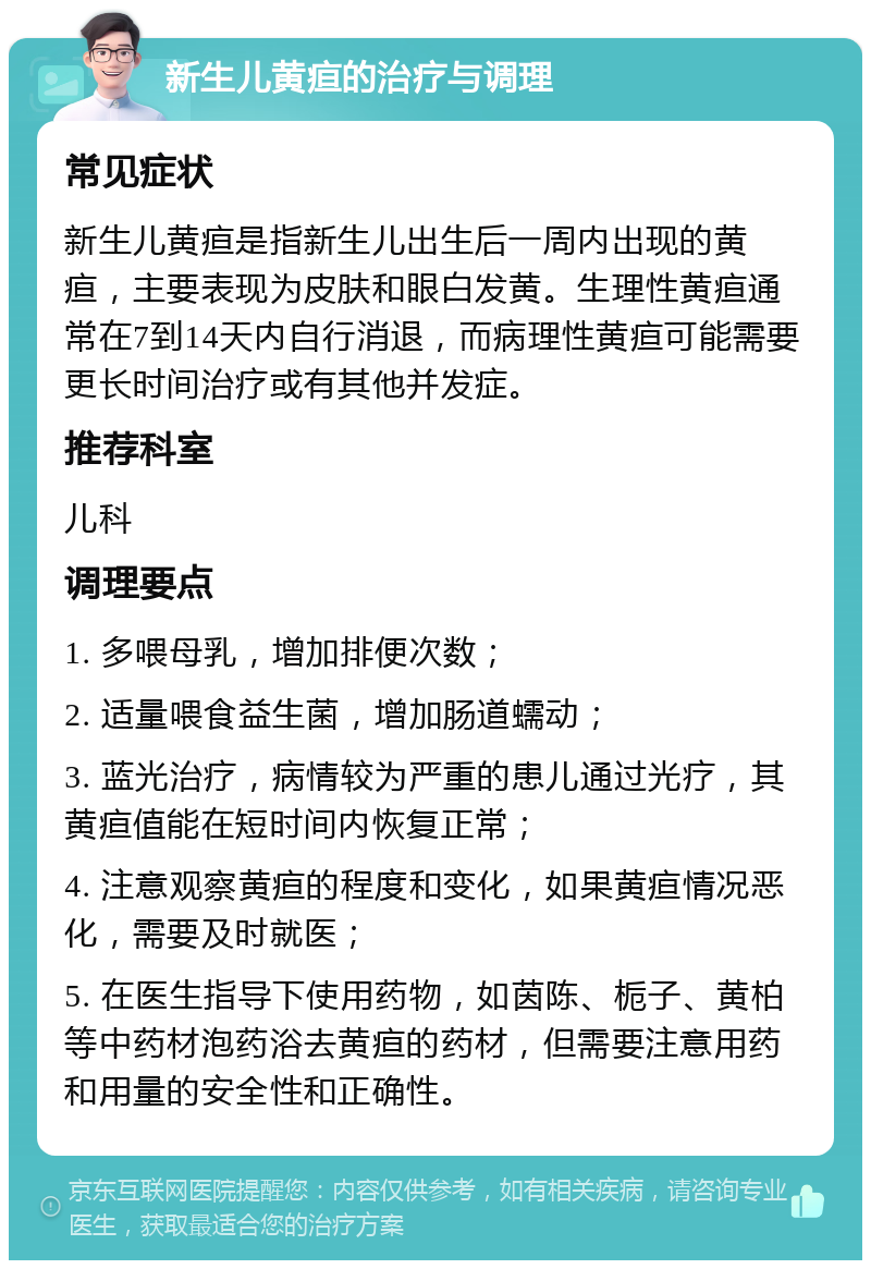 新生儿黄疸的治疗与调理 常见症状 新生儿黄疸是指新生儿出生后一周内出现的黄疸，主要表现为皮肤和眼白发黄。生理性黄疸通常在7到14天内自行消退，而病理性黄疸可能需要更长时间治疗或有其他并发症。 推荐科室 儿科 调理要点 1. 多喂母乳，增加排便次数； 2. 适量喂食益生菌，增加肠道蠕动； 3. 蓝光治疗，病情较为严重的患儿通过光疗，其黄疸值能在短时间内恢复正常； 4. 注意观察黄疸的程度和变化，如果黄疸情况恶化，需要及时就医； 5. 在医生指导下使用药物，如茵陈、栀子、黄柏等中药材泡药浴去黄疸的药材，但需要注意用药和用量的安全性和正确性。