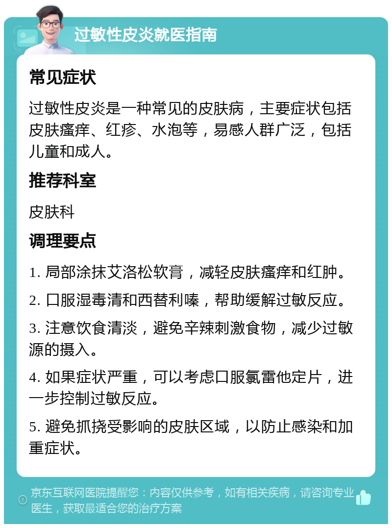 过敏性皮炎就医指南 常见症状 过敏性皮炎是一种常见的皮肤病，主要症状包括皮肤瘙痒、红疹、水泡等，易感人群广泛，包括儿童和成人。 推荐科室 皮肤科 调理要点 1. 局部涂抹艾洛松软膏，减轻皮肤瘙痒和红肿。 2. 口服湿毒清和西替利嗪，帮助缓解过敏反应。 3. 注意饮食清淡，避免辛辣刺激食物，减少过敏源的摄入。 4. 如果症状严重，可以考虑口服氯雷他定片，进一步控制过敏反应。 5. 避免抓挠受影响的皮肤区域，以防止感染和加重症状。