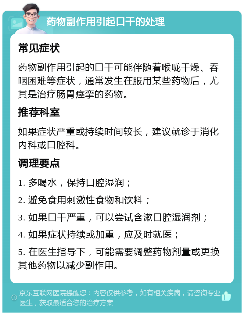 药物副作用引起口干的处理 常见症状 药物副作用引起的口干可能伴随着喉咙干燥、吞咽困难等症状，通常发生在服用某些药物后，尤其是治疗肠胃痉挛的药物。 推荐科室 如果症状严重或持续时间较长，建议就诊于消化内科或口腔科。 调理要点 1. 多喝水，保持口腔湿润； 2. 避免食用刺激性食物和饮料； 3. 如果口干严重，可以尝试含漱口腔湿润剂； 4. 如果症状持续或加重，应及时就医； 5. 在医生指导下，可能需要调整药物剂量或更换其他药物以减少副作用。