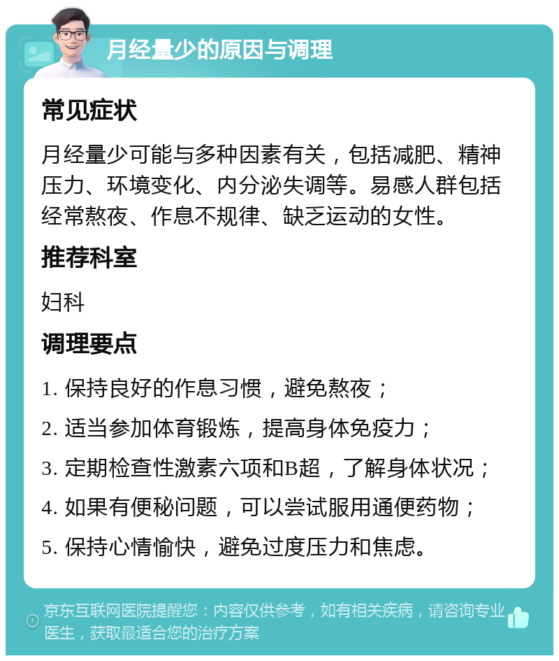 月经量少的原因与调理 常见症状 月经量少可能与多种因素有关，包括减肥、精神压力、环境变化、内分泌失调等。易感人群包括经常熬夜、作息不规律、缺乏运动的女性。 推荐科室 妇科 调理要点 1. 保持良好的作息习惯，避免熬夜； 2. 适当参加体育锻炼，提高身体免疫力； 3. 定期检查性激素六项和B超，了解身体状况； 4. 如果有便秘问题，可以尝试服用通便药物； 5. 保持心情愉快，避免过度压力和焦虑。