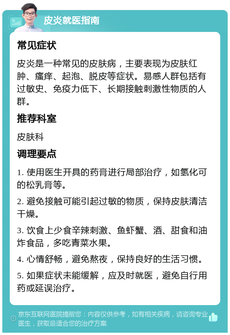 皮炎就医指南 常见症状 皮炎是一种常见的皮肤病，主要表现为皮肤红肿、瘙痒、起泡、脱皮等症状。易感人群包括有过敏史、免疫力低下、长期接触刺激性物质的人群。 推荐科室 皮肤科 调理要点 1. 使用医生开具的药膏进行局部治疗，如氢化可的松乳膏等。 2. 避免接触可能引起过敏的物质，保持皮肤清洁干燥。 3. 饮食上少食辛辣刺激、鱼虾蟹、酒、甜食和油炸食品，多吃青菜水果。 4. 心情舒畅，避免熬夜，保持良好的生活习惯。 5. 如果症状未能缓解，应及时就医，避免自行用药或延误治疗。