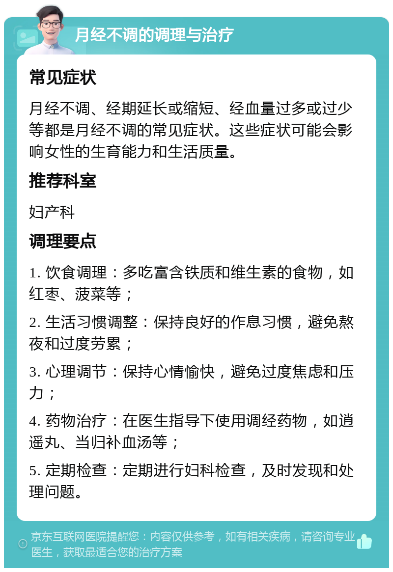 月经不调的调理与治疗 常见症状 月经不调、经期延长或缩短、经血量过多或过少等都是月经不调的常见症状。这些症状可能会影响女性的生育能力和生活质量。 推荐科室 妇产科 调理要点 1. 饮食调理：多吃富含铁质和维生素的食物，如红枣、菠菜等； 2. 生活习惯调整：保持良好的作息习惯，避免熬夜和过度劳累； 3. 心理调节：保持心情愉快，避免过度焦虑和压力； 4. 药物治疗：在医生指导下使用调经药物，如逍遥丸、当归补血汤等； 5. 定期检查：定期进行妇科检查，及时发现和处理问题。