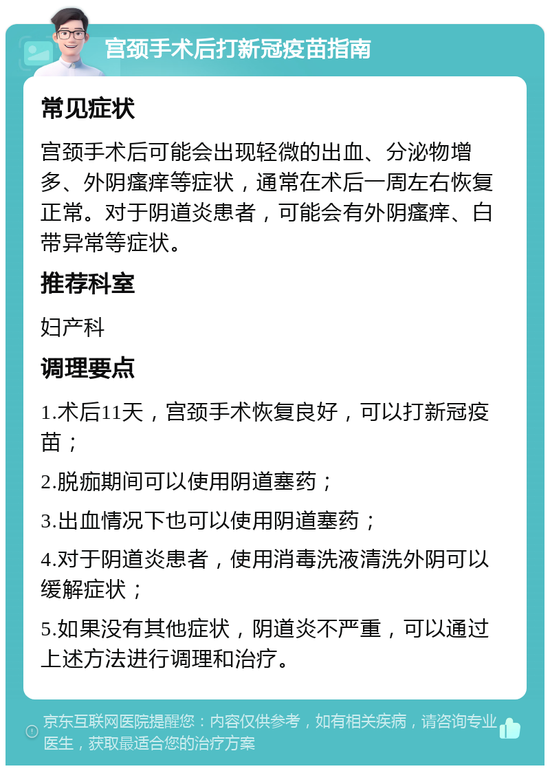 宫颈手术后打新冠疫苗指南 常见症状 宫颈手术后可能会出现轻微的出血、分泌物增多、外阴瘙痒等症状，通常在术后一周左右恢复正常。对于阴道炎患者，可能会有外阴瘙痒、白带异常等症状。 推荐科室 妇产科 调理要点 1.术后11天，宫颈手术恢复良好，可以打新冠疫苗； 2.脱痂期间可以使用阴道塞药； 3.出血情况下也可以使用阴道塞药； 4.对于阴道炎患者，使用消毒洗液清洗外阴可以缓解症状； 5.如果没有其他症状，阴道炎不严重，可以通过上述方法进行调理和治疗。