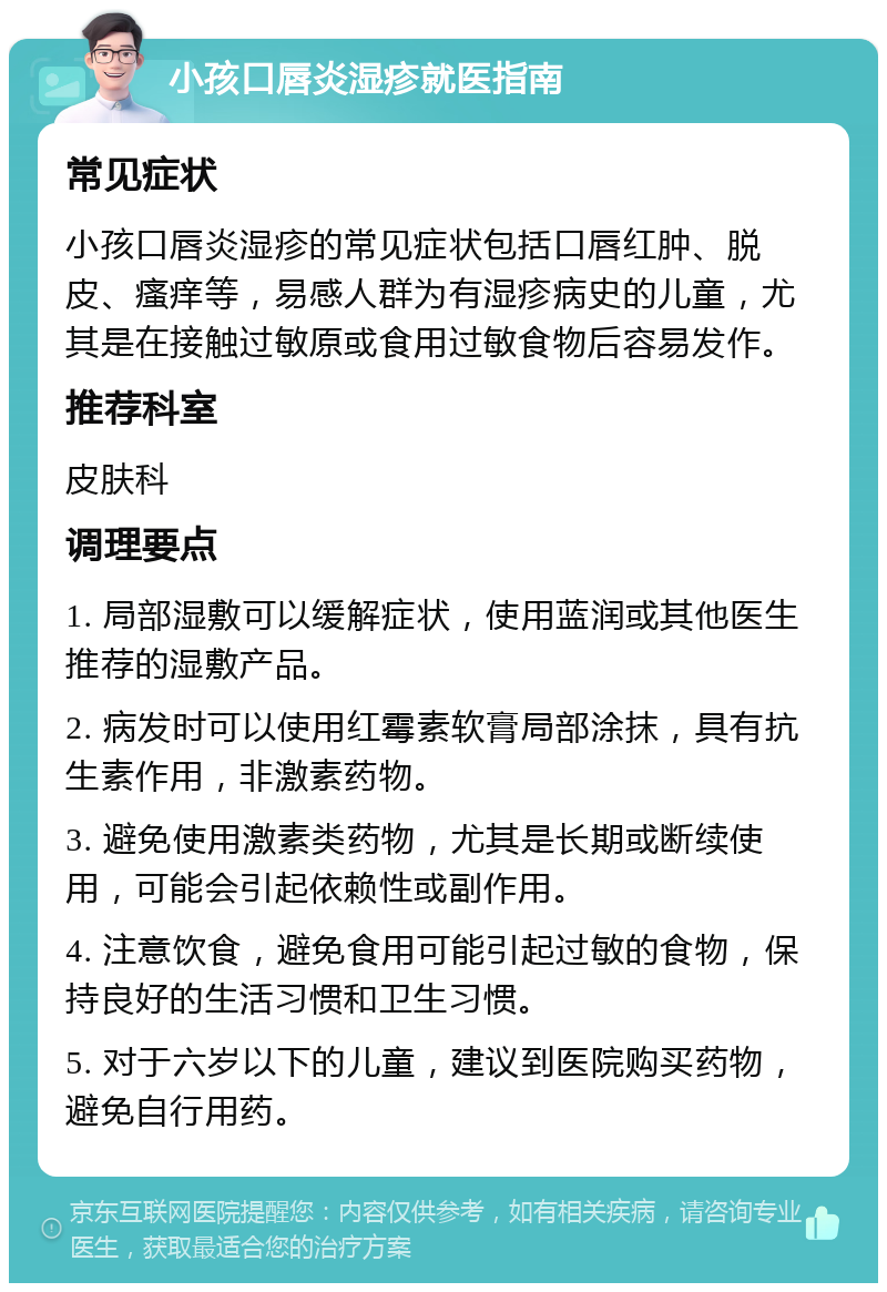 小孩口唇炎湿疹就医指南 常见症状 小孩口唇炎湿疹的常见症状包括口唇红肿、脱皮、瘙痒等，易感人群为有湿疹病史的儿童，尤其是在接触过敏原或食用过敏食物后容易发作。 推荐科室 皮肤科 调理要点 1. 局部湿敷可以缓解症状，使用蓝润或其他医生推荐的湿敷产品。 2. 病发时可以使用红霉素软膏局部涂抹，具有抗生素作用，非激素药物。 3. 避免使用激素类药物，尤其是长期或断续使用，可能会引起依赖性或副作用。 4. 注意饮食，避免食用可能引起过敏的食物，保持良好的生活习惯和卫生习惯。 5. 对于六岁以下的儿童，建议到医院购买药物，避免自行用药。