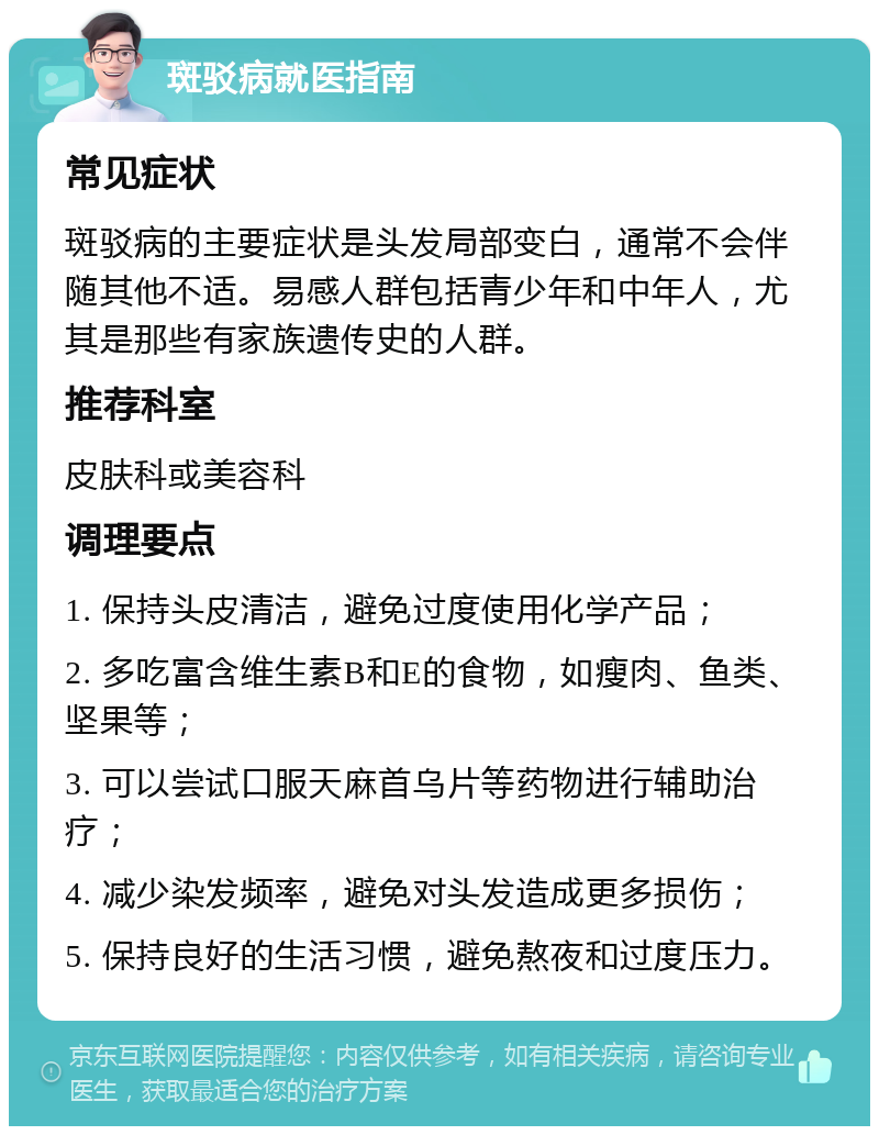 斑驳病就医指南 常见症状 斑驳病的主要症状是头发局部变白，通常不会伴随其他不适。易感人群包括青少年和中年人，尤其是那些有家族遗传史的人群。 推荐科室 皮肤科或美容科 调理要点 1. 保持头皮清洁，避免过度使用化学产品； 2. 多吃富含维生素B和E的食物，如瘦肉、鱼类、坚果等； 3. 可以尝试口服天麻首乌片等药物进行辅助治疗； 4. 减少染发频率，避免对头发造成更多损伤； 5. 保持良好的生活习惯，避免熬夜和过度压力。