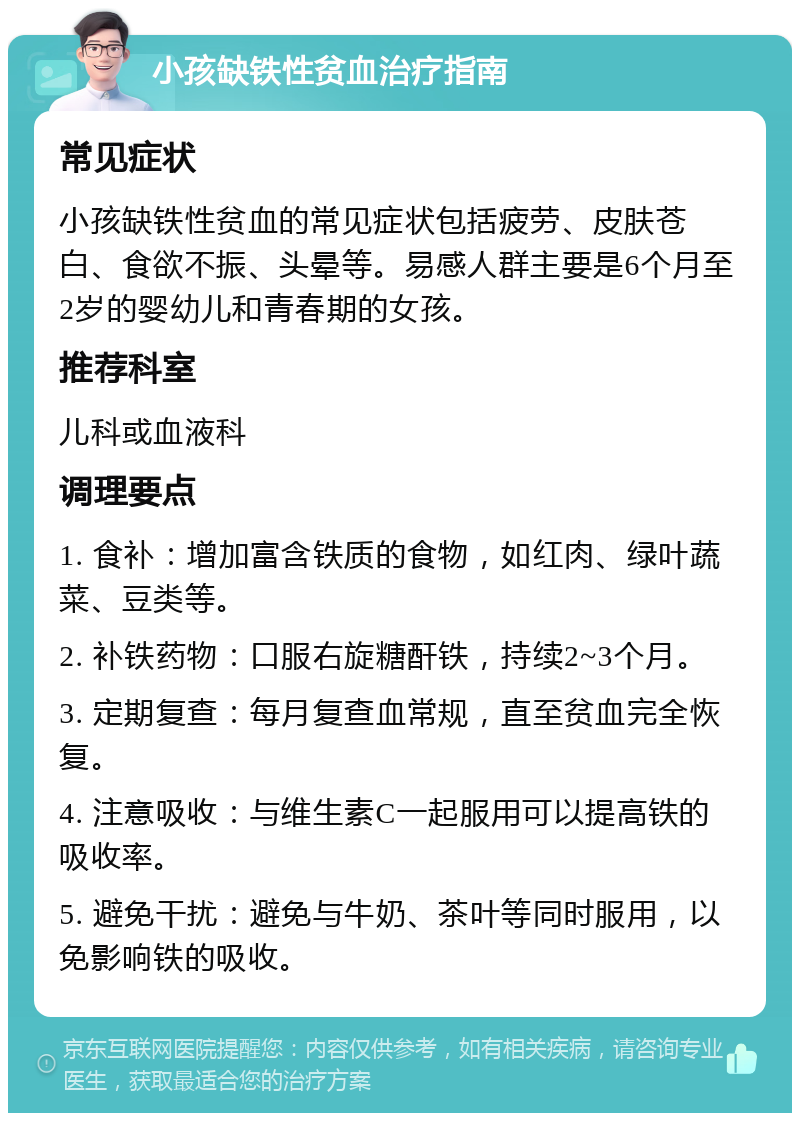 小孩缺铁性贫血治疗指南 常见症状 小孩缺铁性贫血的常见症状包括疲劳、皮肤苍白、食欲不振、头晕等。易感人群主要是6个月至2岁的婴幼儿和青春期的女孩。 推荐科室 儿科或血液科 调理要点 1. 食补：增加富含铁质的食物，如红肉、绿叶蔬菜、豆类等。 2. 补铁药物：口服右旋糖酐铁，持续2~3个月。 3. 定期复查：每月复查血常规，直至贫血完全恢复。 4. 注意吸收：与维生素C一起服用可以提高铁的吸收率。 5. 避免干扰：避免与牛奶、茶叶等同时服用，以免影响铁的吸收。