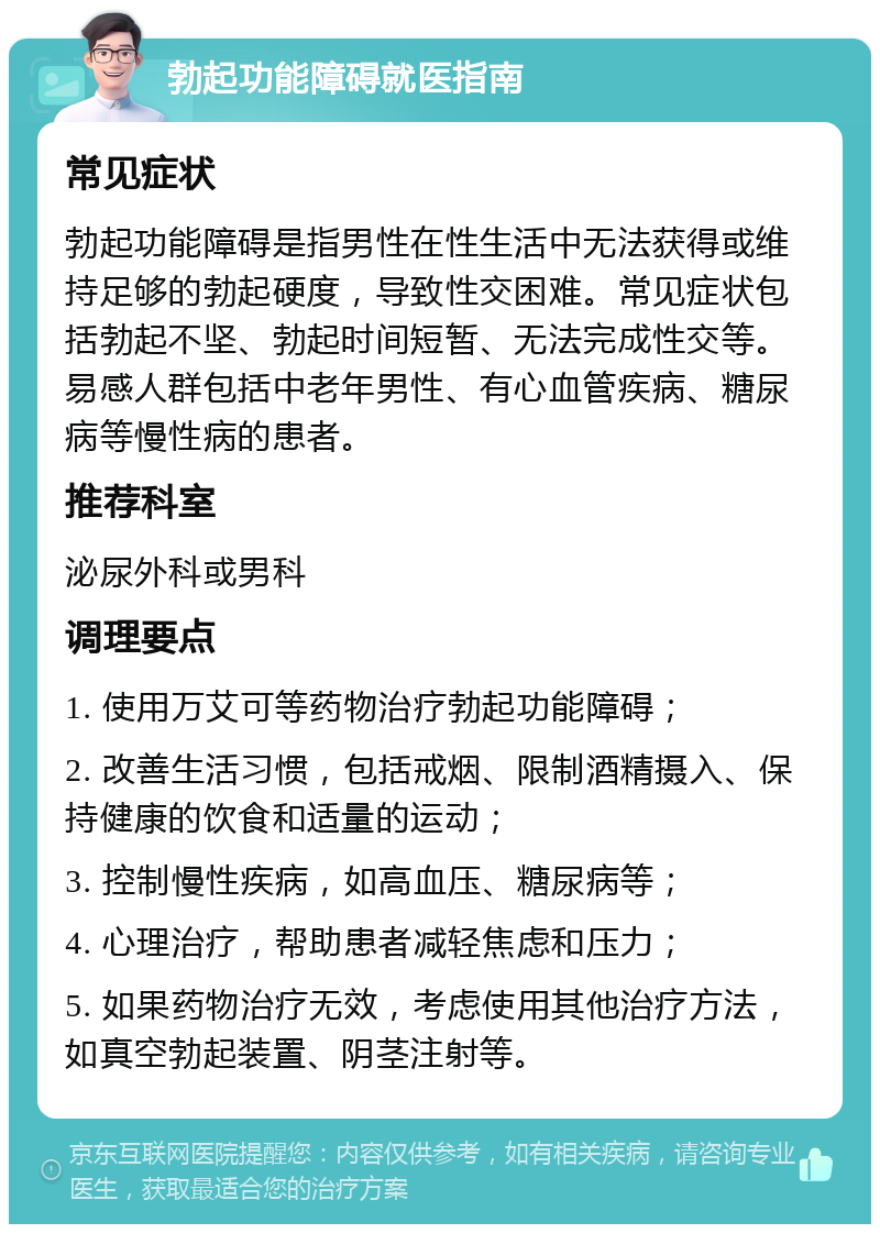 勃起功能障碍就医指南 常见症状 勃起功能障碍是指男性在性生活中无法获得或维持足够的勃起硬度，导致性交困难。常见症状包括勃起不坚、勃起时间短暂、无法完成性交等。易感人群包括中老年男性、有心血管疾病、糖尿病等慢性病的患者。 推荐科室 泌尿外科或男科 调理要点 1. 使用万艾可等药物治疗勃起功能障碍； 2. 改善生活习惯，包括戒烟、限制酒精摄入、保持健康的饮食和适量的运动； 3. 控制慢性疾病，如高血压、糖尿病等； 4. 心理治疗，帮助患者减轻焦虑和压力； 5. 如果药物治疗无效，考虑使用其他治疗方法，如真空勃起装置、阴茎注射等。