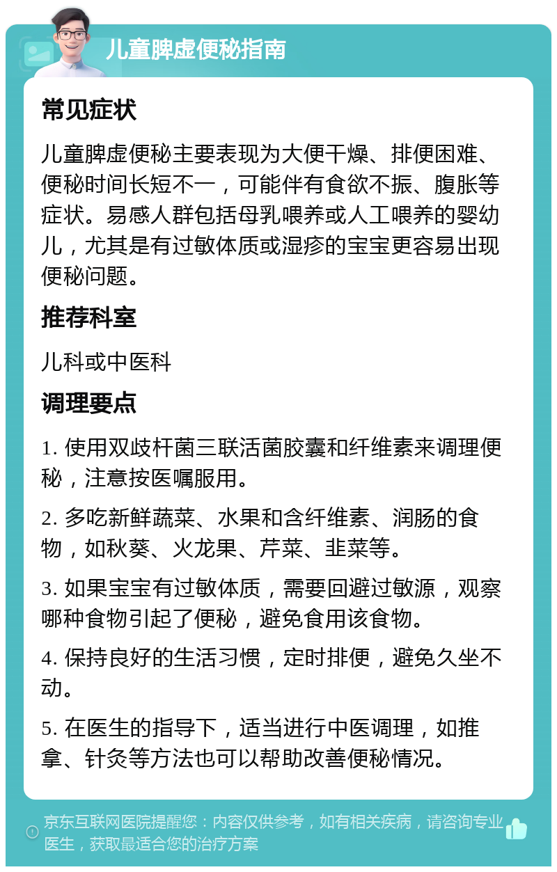 儿童脾虚便秘指南 常见症状 儿童脾虚便秘主要表现为大便干燥、排便困难、便秘时间长短不一，可能伴有食欲不振、腹胀等症状。易感人群包括母乳喂养或人工喂养的婴幼儿，尤其是有过敏体质或湿疹的宝宝更容易出现便秘问题。 推荐科室 儿科或中医科 调理要点 1. 使用双歧杆菌三联活菌胶囊和纤维素来调理便秘，注意按医嘱服用。 2. 多吃新鲜蔬菜、水果和含纤维素、润肠的食物，如秋葵、火龙果、芹菜、韭菜等。 3. 如果宝宝有过敏体质，需要回避过敏源，观察哪种食物引起了便秘，避免食用该食物。 4. 保持良好的生活习惯，定时排便，避免久坐不动。 5. 在医生的指导下，适当进行中医调理，如推拿、针灸等方法也可以帮助改善便秘情况。