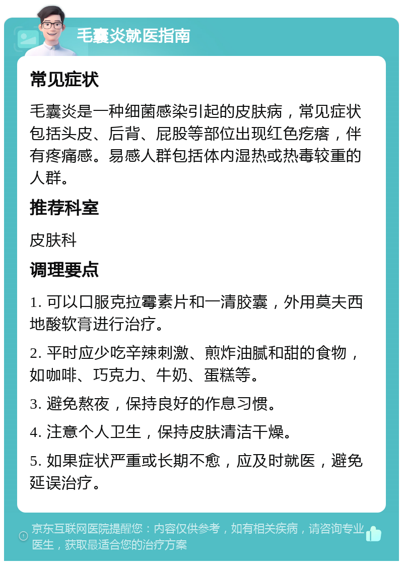 毛囊炎就医指南 常见症状 毛囊炎是一种细菌感染引起的皮肤病，常见症状包括头皮、后背、屁股等部位出现红色疙瘩，伴有疼痛感。易感人群包括体内湿热或热毒较重的人群。 推荐科室 皮肤科 调理要点 1. 可以口服克拉霉素片和一清胶囊，外用莫夫西地酸软膏进行治疗。 2. 平时应少吃辛辣刺激、煎炸油腻和甜的食物，如咖啡、巧克力、牛奶、蛋糕等。 3. 避免熬夜，保持良好的作息习惯。 4. 注意个人卫生，保持皮肤清洁干燥。 5. 如果症状严重或长期不愈，应及时就医，避免延误治疗。