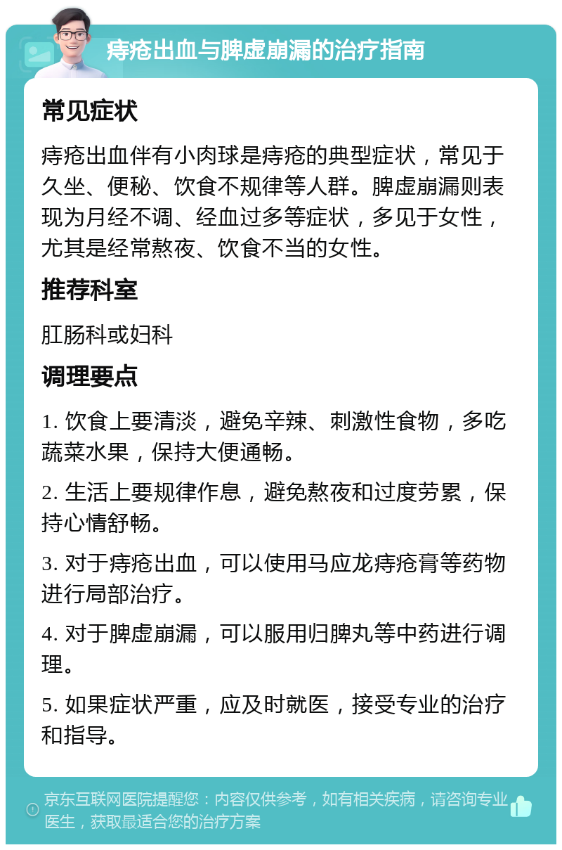 痔疮出血与脾虚崩漏的治疗指南 常见症状 痔疮出血伴有小肉球是痔疮的典型症状，常见于久坐、便秘、饮食不规律等人群。脾虚崩漏则表现为月经不调、经血过多等症状，多见于女性，尤其是经常熬夜、饮食不当的女性。 推荐科室 肛肠科或妇科 调理要点 1. 饮食上要清淡，避免辛辣、刺激性食物，多吃蔬菜水果，保持大便通畅。 2. 生活上要规律作息，避免熬夜和过度劳累，保持心情舒畅。 3. 对于痔疮出血，可以使用马应龙痔疮膏等药物进行局部治疗。 4. 对于脾虚崩漏，可以服用归脾丸等中药进行调理。 5. 如果症状严重，应及时就医，接受专业的治疗和指导。