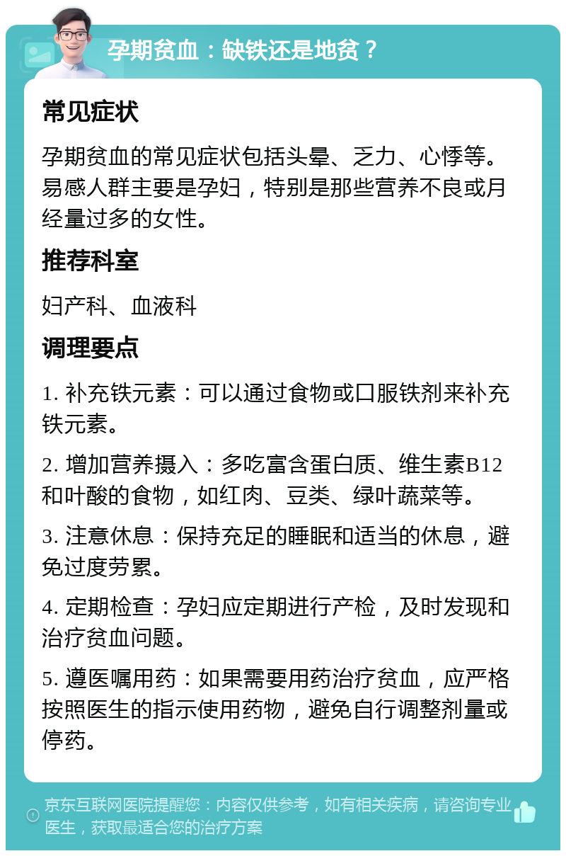 孕期贫血：缺铁还是地贫？ 常见症状 孕期贫血的常见症状包括头晕、乏力、心悸等。易感人群主要是孕妇，特别是那些营养不良或月经量过多的女性。 推荐科室 妇产科、血液科 调理要点 1. 补充铁元素：可以通过食物或口服铁剂来补充铁元素。 2. 增加营养摄入：多吃富含蛋白质、维生素B12和叶酸的食物，如红肉、豆类、绿叶蔬菜等。 3. 注意休息：保持充足的睡眠和适当的休息，避免过度劳累。 4. 定期检查：孕妇应定期进行产检，及时发现和治疗贫血问题。 5. 遵医嘱用药：如果需要用药治疗贫血，应严格按照医生的指示使用药物，避免自行调整剂量或停药。