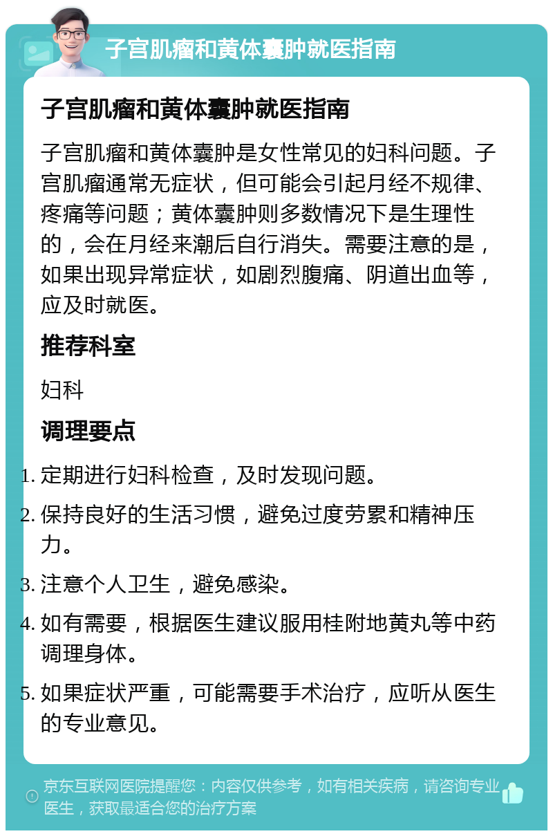 子宫肌瘤和黄体囊肿就医指南 子宫肌瘤和黄体囊肿就医指南 子宫肌瘤和黄体囊肿是女性常见的妇科问题。子宫肌瘤通常无症状，但可能会引起月经不规律、疼痛等问题；黄体囊肿则多数情况下是生理性的，会在月经来潮后自行消失。需要注意的是，如果出现异常症状，如剧烈腹痛、阴道出血等，应及时就医。 推荐科室 妇科 调理要点 定期进行妇科检查，及时发现问题。 保持良好的生活习惯，避免过度劳累和精神压力。 注意个人卫生，避免感染。 如有需要，根据医生建议服用桂附地黄丸等中药调理身体。 如果症状严重，可能需要手术治疗，应听从医生的专业意见。