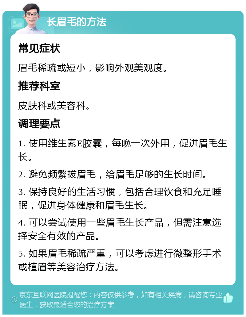 长眉毛的方法 常见症状 眉毛稀疏或短小，影响外观美观度。 推荐科室 皮肤科或美容科。 调理要点 1. 使用维生素E胶囊，每晚一次外用，促进眉毛生长。 2. 避免频繁拔眉毛，给眉毛足够的生长时间。 3. 保持良好的生活习惯，包括合理饮食和充足睡眠，促进身体健康和眉毛生长。 4. 可以尝试使用一些眉毛生长产品，但需注意选择安全有效的产品。 5. 如果眉毛稀疏严重，可以考虑进行微整形手术或植眉等美容治疗方法。