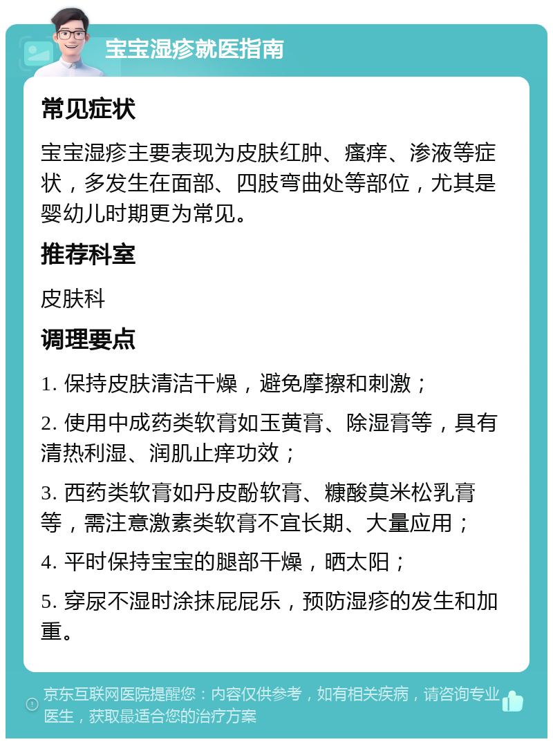 宝宝湿疹就医指南 常见症状 宝宝湿疹主要表现为皮肤红肿、瘙痒、渗液等症状，多发生在面部、四肢弯曲处等部位，尤其是婴幼儿时期更为常见。 推荐科室 皮肤科 调理要点 1. 保持皮肤清洁干燥，避免摩擦和刺激； 2. 使用中成药类软膏如玉黄膏、除湿膏等，具有清热利湿、润肌止痒功效； 3. 西药类软膏如丹皮酚软膏、糠酸莫米松乳膏等，需注意激素类软膏不宜长期、大量应用； 4. 平时保持宝宝的腿部干燥，晒太阳； 5. 穿尿不湿时涂抹屁屁乐，预防湿疹的发生和加重。