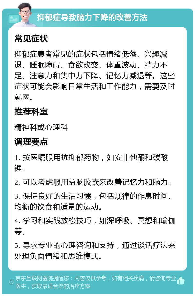 抑郁症导致脑力下降的改善方法 常见症状 抑郁症患者常见的症状包括情绪低落、兴趣减退、睡眠障碍、食欲改变、体重波动、精力不足、注意力和集中力下降、记忆力减退等。这些症状可能会影响日常生活和工作能力，需要及时就医。 推荐科室 精神科或心理科 调理要点 1. 按医嘱服用抗抑郁药物，如安非他酮和碳酸锂。 2. 可以考虑服用益脑胶囊来改善记忆力和脑力。 3. 保持良好的生活习惯，包括规律的作息时间、均衡的饮食和适量的运动。 4. 学习和实践放松技巧，如深呼吸、冥想和瑜伽等。 5. 寻求专业的心理咨询和支持，通过谈话疗法来处理负面情绪和思维模式。