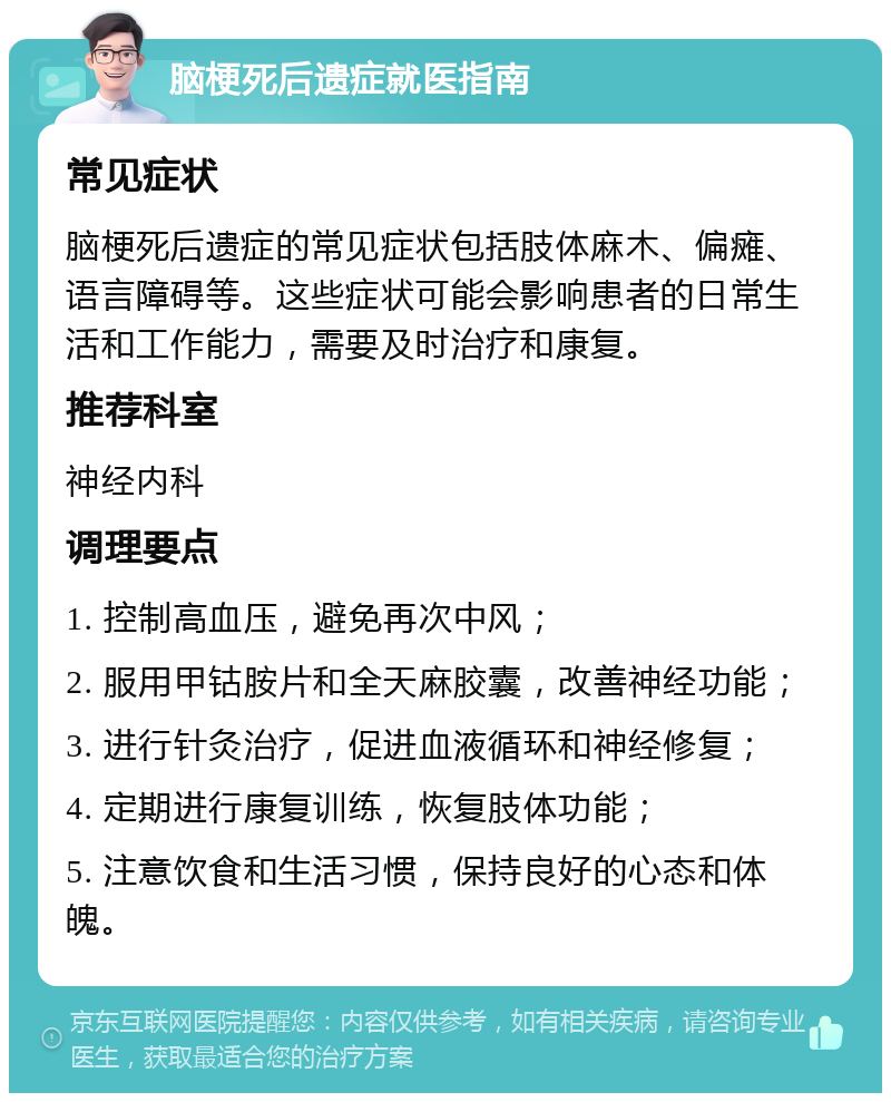 脑梗死后遗症就医指南 常见症状 脑梗死后遗症的常见症状包括肢体麻木、偏瘫、语言障碍等。这些症状可能会影响患者的日常生活和工作能力，需要及时治疗和康复。 推荐科室 神经内科 调理要点 1. 控制高血压，避免再次中风； 2. 服用甲钴胺片和全天麻胶囊，改善神经功能； 3. 进行针灸治疗，促进血液循环和神经修复； 4. 定期进行康复训练，恢复肢体功能； 5. 注意饮食和生活习惯，保持良好的心态和体魄。