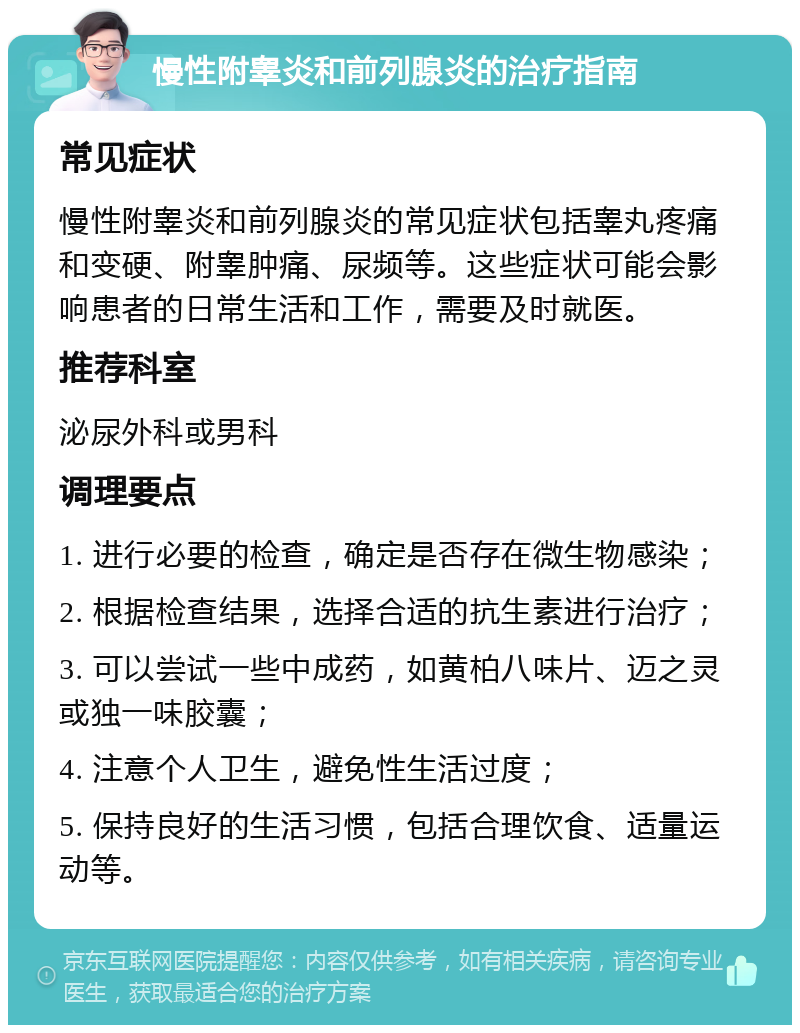 慢性附睾炎和前列腺炎的治疗指南 常见症状 慢性附睾炎和前列腺炎的常见症状包括睾丸疼痛和变硬、附睾肿痛、尿频等。这些症状可能会影响患者的日常生活和工作，需要及时就医。 推荐科室 泌尿外科或男科 调理要点 1. 进行必要的检查，确定是否存在微生物感染； 2. 根据检查结果，选择合适的抗生素进行治疗； 3. 可以尝试一些中成药，如黄柏八味片、迈之灵或独一味胶囊； 4. 注意个人卫生，避免性生活过度； 5. 保持良好的生活习惯，包括合理饮食、适量运动等。