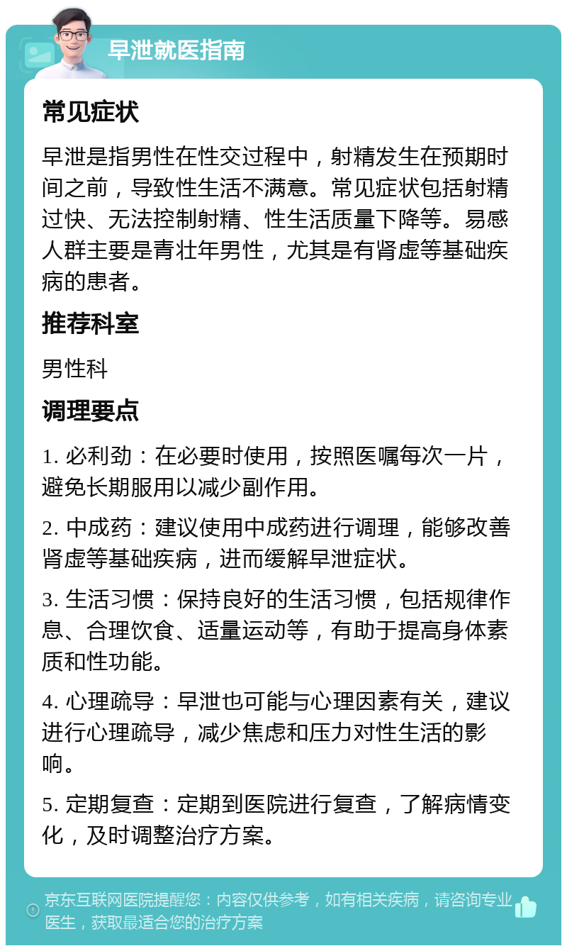 早泄就医指南 常见症状 早泄是指男性在性交过程中，射精发生在预期时间之前，导致性生活不满意。常见症状包括射精过快、无法控制射精、性生活质量下降等。易感人群主要是青壮年男性，尤其是有肾虚等基础疾病的患者。 推荐科室 男性科 调理要点 1. 必利劲：在必要时使用，按照医嘱每次一片，避免长期服用以减少副作用。 2. 中成药：建议使用中成药进行调理，能够改善肾虚等基础疾病，进而缓解早泄症状。 3. 生活习惯：保持良好的生活习惯，包括规律作息、合理饮食、适量运动等，有助于提高身体素质和性功能。 4. 心理疏导：早泄也可能与心理因素有关，建议进行心理疏导，减少焦虑和压力对性生活的影响。 5. 定期复查：定期到医院进行复查，了解病情变化，及时调整治疗方案。