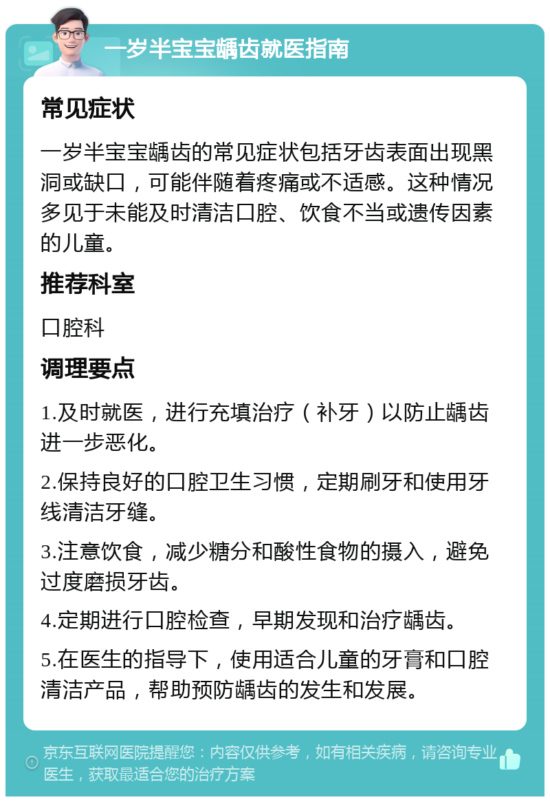 一岁半宝宝龋齿就医指南 常见症状 一岁半宝宝龋齿的常见症状包括牙齿表面出现黑洞或缺口，可能伴随着疼痛或不适感。这种情况多见于未能及时清洁口腔、饮食不当或遗传因素的儿童。 推荐科室 口腔科 调理要点 1.及时就医，进行充填治疗（补牙）以防止龋齿进一步恶化。 2.保持良好的口腔卫生习惯，定期刷牙和使用牙线清洁牙缝。 3.注意饮食，减少糖分和酸性食物的摄入，避免过度磨损牙齿。 4.定期进行口腔检查，早期发现和治疗龋齿。 5.在医生的指导下，使用适合儿童的牙膏和口腔清洁产品，帮助预防龋齿的发生和发展。