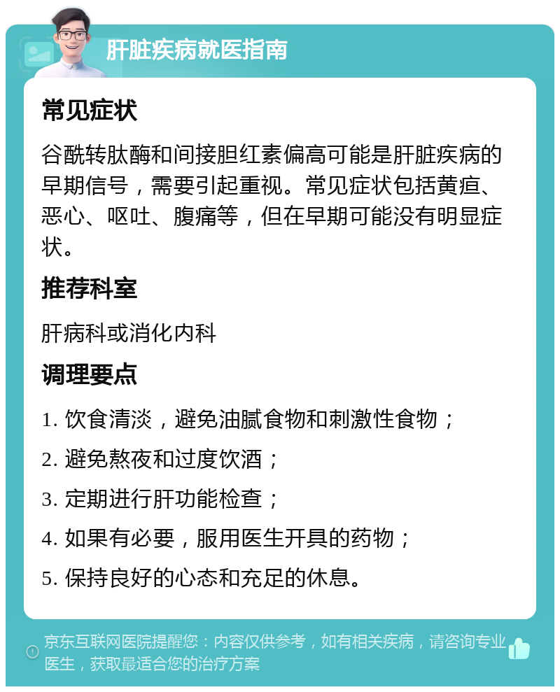 肝脏疾病就医指南 常见症状 谷酰转肽酶和间接胆红素偏高可能是肝脏疾病的早期信号，需要引起重视。常见症状包括黄疸、恶心、呕吐、腹痛等，但在早期可能没有明显症状。 推荐科室 肝病科或消化内科 调理要点 1. 饮食清淡，避免油腻食物和刺激性食物； 2. 避免熬夜和过度饮酒； 3. 定期进行肝功能检查； 4. 如果有必要，服用医生开具的药物； 5. 保持良好的心态和充足的休息。