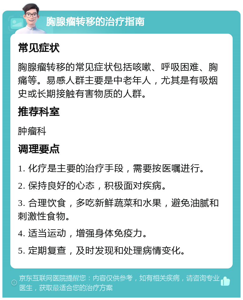 胸腺瘤转移的治疗指南 常见症状 胸腺瘤转移的常见症状包括咳嗽、呼吸困难、胸痛等。易感人群主要是中老年人，尤其是有吸烟史或长期接触有害物质的人群。 推荐科室 肿瘤科 调理要点 1. 化疗是主要的治疗手段，需要按医嘱进行。 2. 保持良好的心态，积极面对疾病。 3. 合理饮食，多吃新鲜蔬菜和水果，避免油腻和刺激性食物。 4. 适当运动，增强身体免疫力。 5. 定期复查，及时发现和处理病情变化。