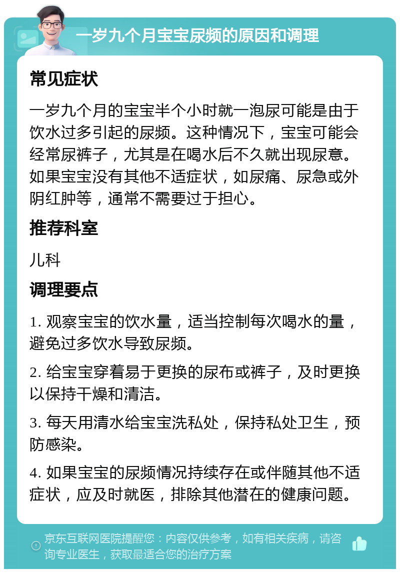 一岁九个月宝宝尿频的原因和调理 常见症状 一岁九个月的宝宝半个小时就一泡尿可能是由于饮水过多引起的尿频。这种情况下，宝宝可能会经常尿裤子，尤其是在喝水后不久就出现尿意。如果宝宝没有其他不适症状，如尿痛、尿急或外阴红肿等，通常不需要过于担心。 推荐科室 儿科 调理要点 1. 观察宝宝的饮水量，适当控制每次喝水的量，避免过多饮水导致尿频。 2. 给宝宝穿着易于更换的尿布或裤子，及时更换以保持干燥和清洁。 3. 每天用清水给宝宝洗私处，保持私处卫生，预防感染。 4. 如果宝宝的尿频情况持续存在或伴随其他不适症状，应及时就医，排除其他潜在的健康问题。